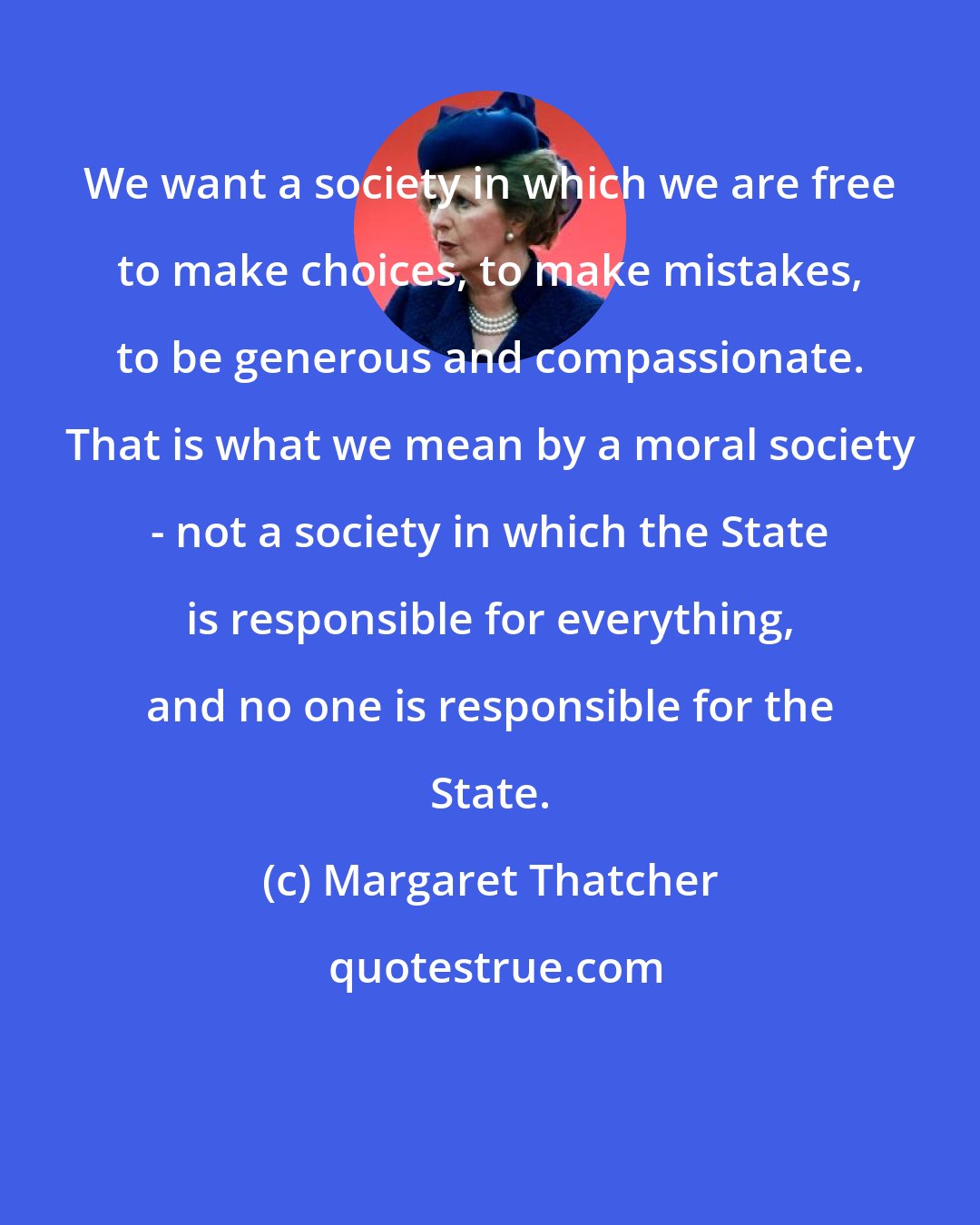 Margaret Thatcher: We want a society in which we are free to make choices, to make mistakes, to be generous and compassionate. That is what we mean by a moral society - not a society in which the State is responsible for everything, and no one is responsible for the State.