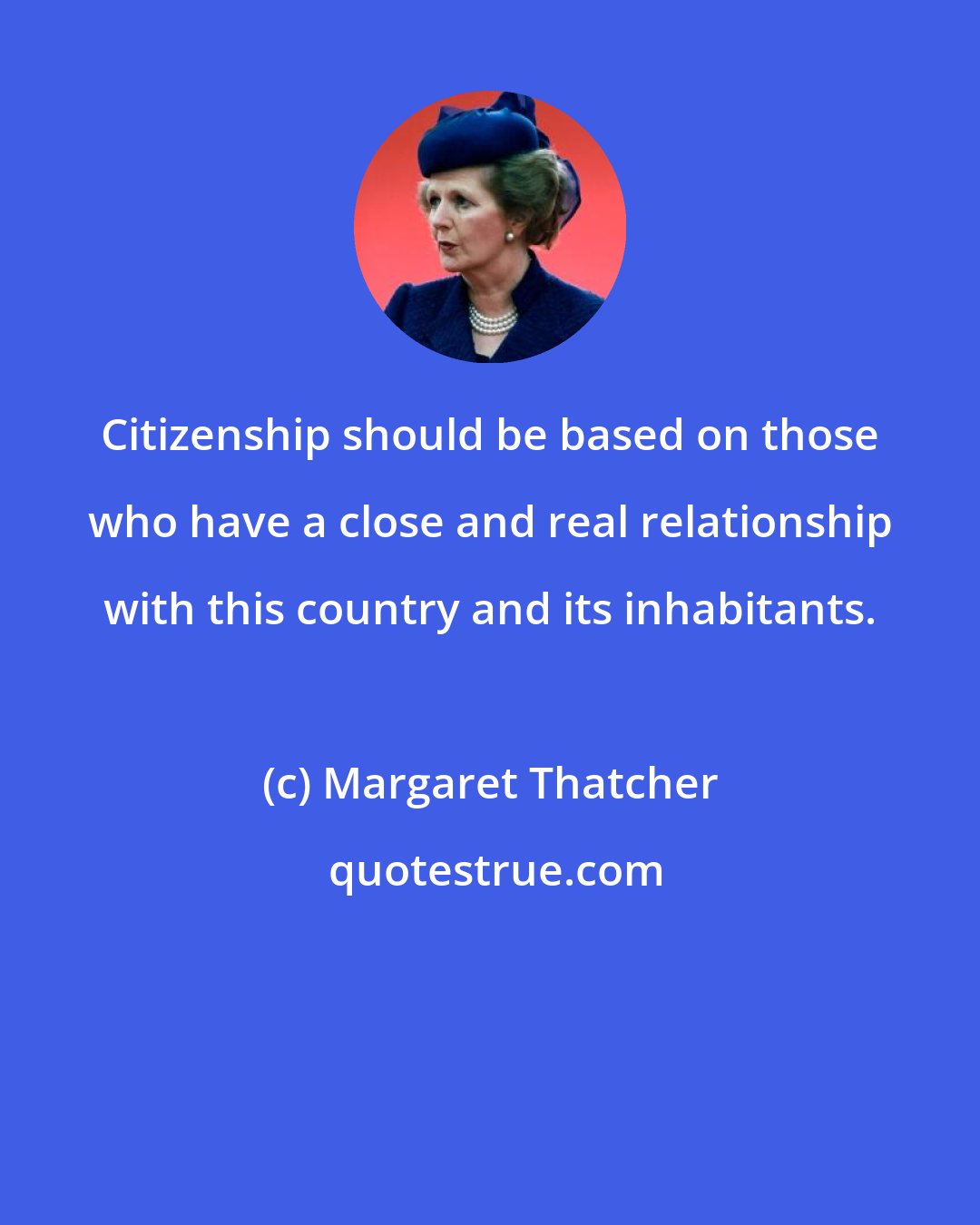 Margaret Thatcher: Citizenship should be based on those who have a close and real relationship with this country and its inhabitants.