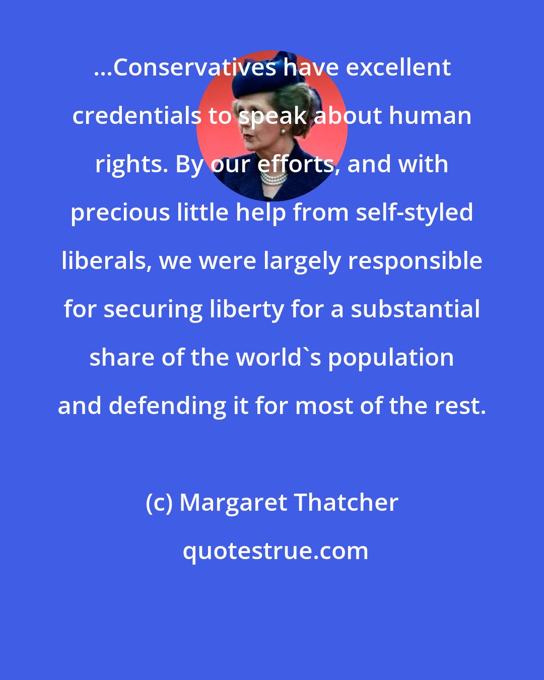 Margaret Thatcher: ...Conservatives have excellent credentials to speak about human rights. By our efforts, and with precious little help from self-styled liberals, we were largely responsible for securing liberty for a substantial share of the world's population and defending it for most of the rest.