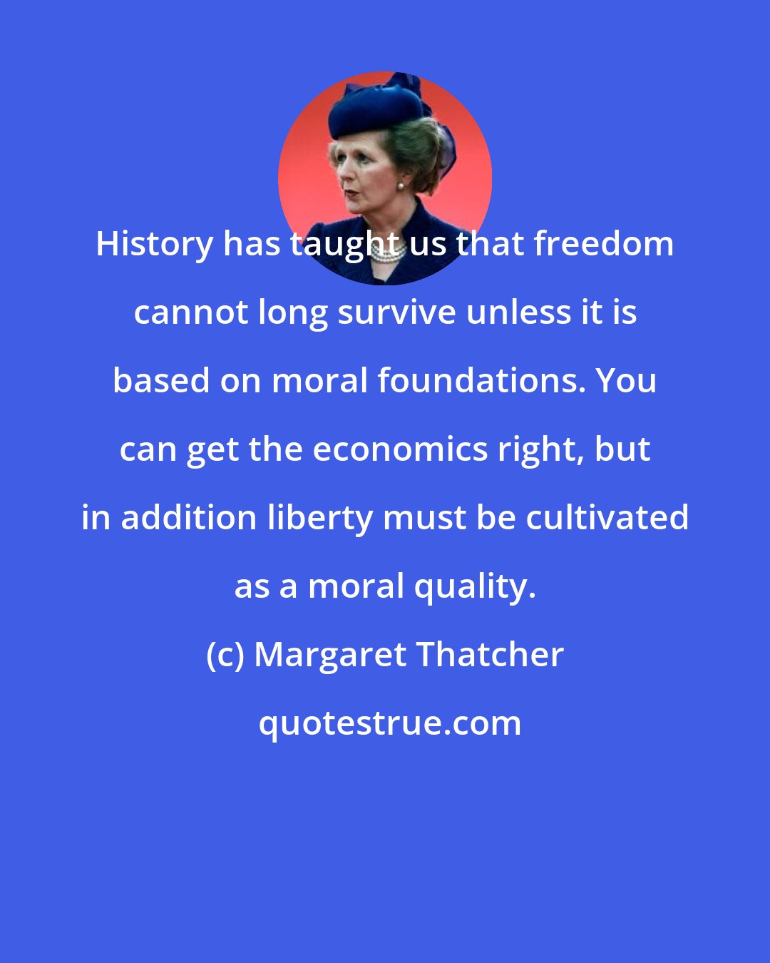 Margaret Thatcher: History has taught us that freedom cannot long survive unless it is based on moral foundations. You can get the economics right, but in addition liberty must be cultivated as a moral quality.
