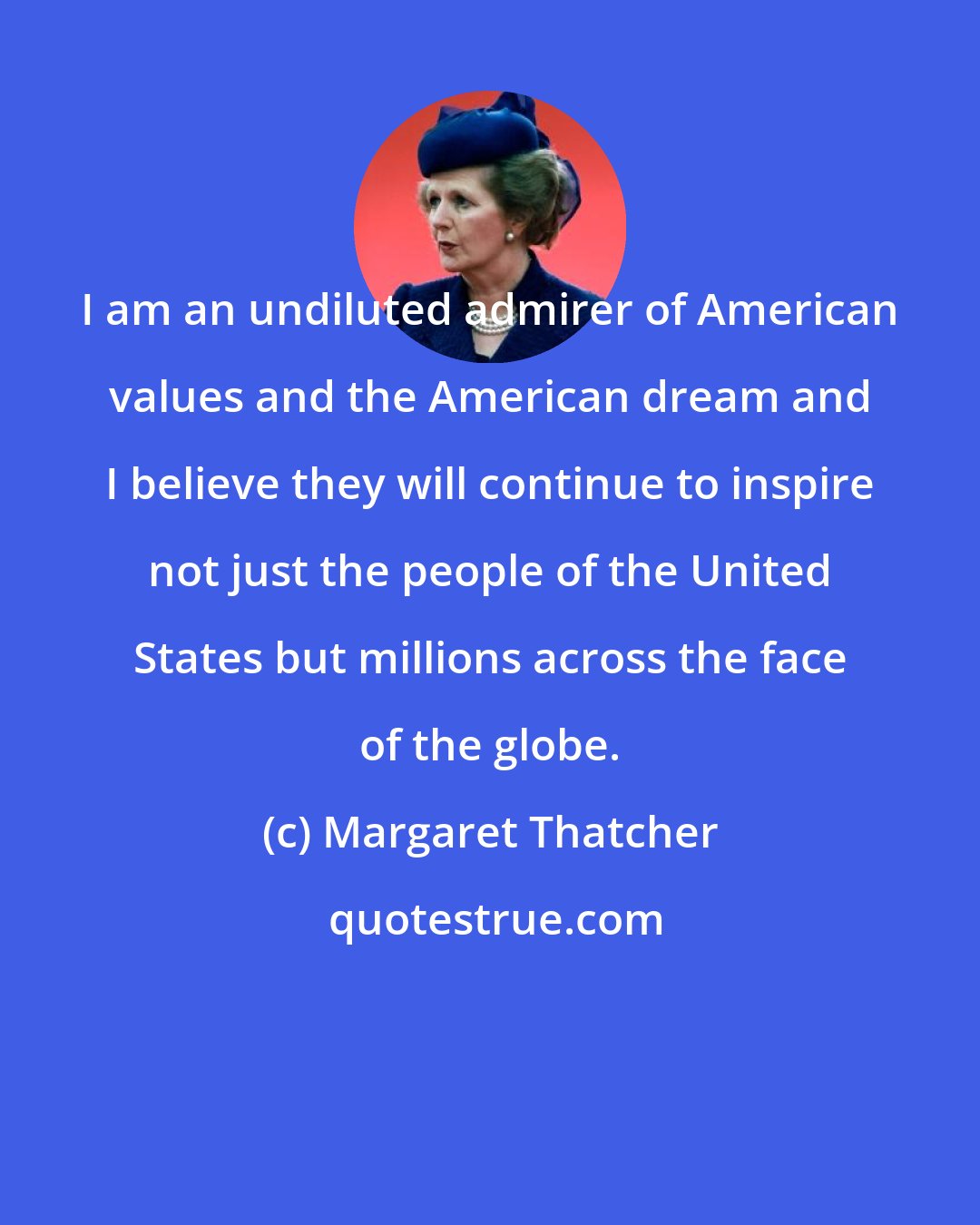 Margaret Thatcher: I am an undiluted admirer of American values and the American dream and I believe they will continue to inspire not just the people of the United States but millions across the face of the globe.