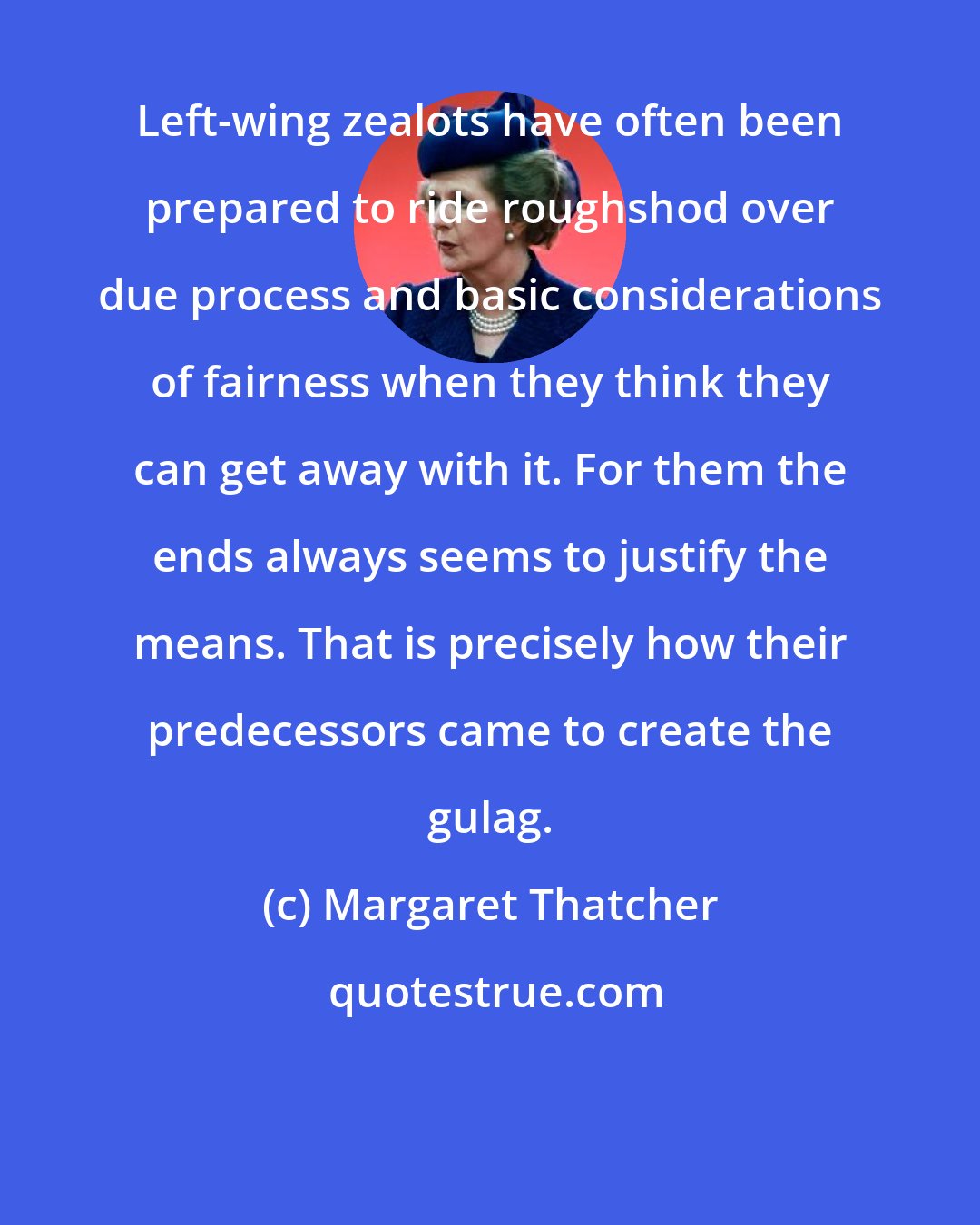 Margaret Thatcher: Left-wing zealots have often been prepared to ride roughshod over due process and basic considerations of fairness when they think they can get away with it. For them the ends always seems to justify the means. That is precisely how their predecessors came to create the gulag.
