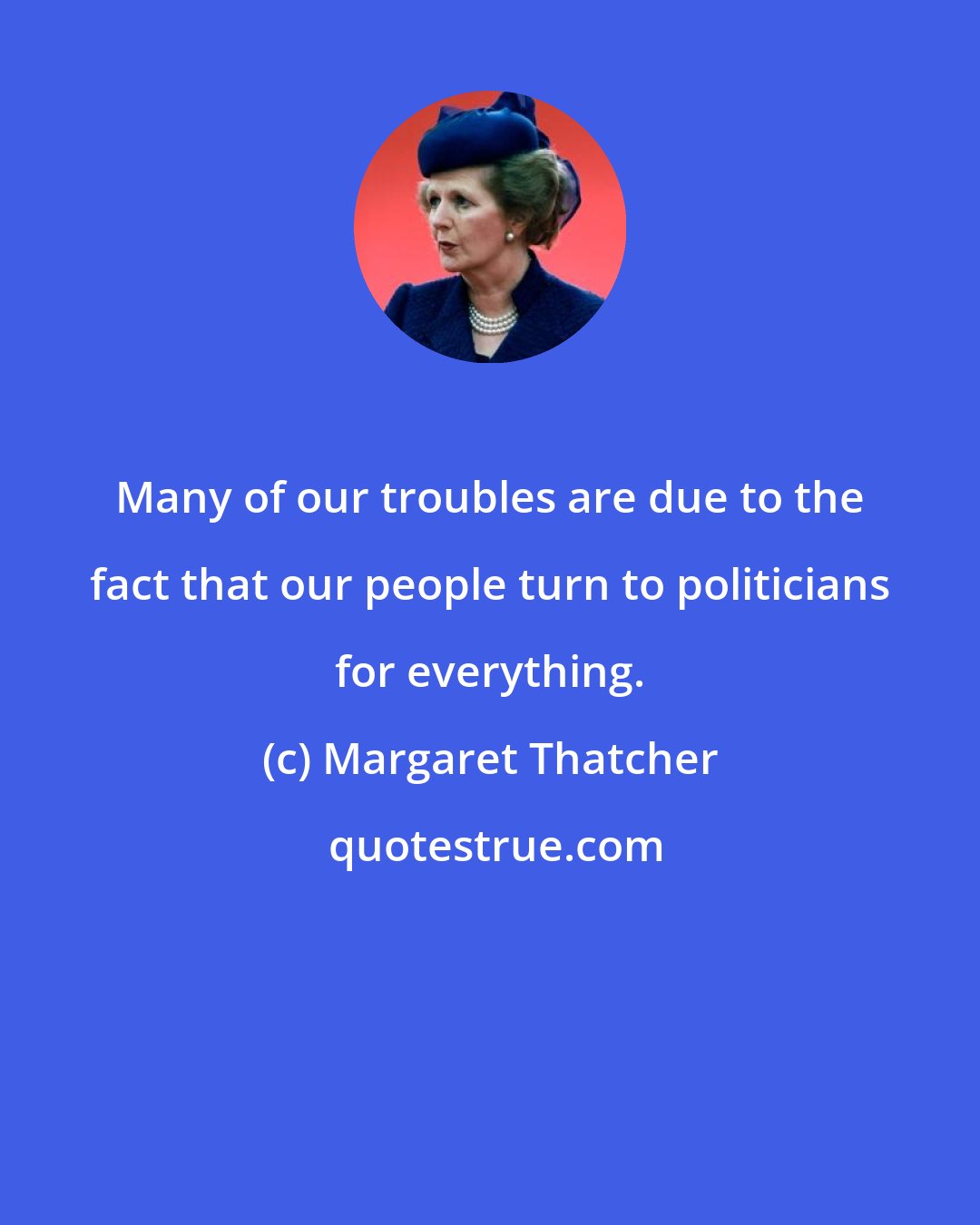 Margaret Thatcher: Many of our troubles are due to the fact that our people turn to politicians for everything.