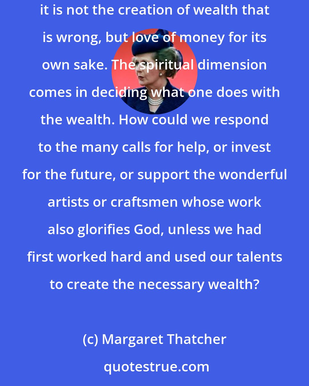 Margaret Thatcher: Nevertheless, the Tenth Commandment-'Thou shalt not covet'-recognizes that making money and owning things could become selfish activities. But it is not the creation of wealth that is wrong, but love of money for its own sake. The spiritual dimension comes in deciding what one does with the wealth. How could we respond to the many calls for help, or invest for the future, or support the wonderful artists or craftsmen whose work also glorifies God, unless we had first worked hard and used our talents to create the necessary wealth?