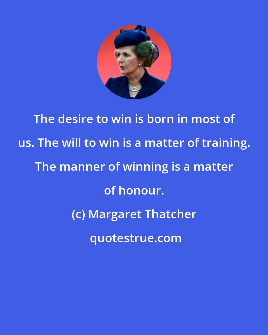 Margaret Thatcher: The desire to win is born in most of us. The will to win is a matter of training. The manner of winning is a matter of honour.