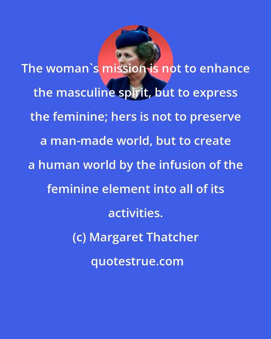 Margaret Thatcher: The woman's mission is not to enhance the masculine spirit, but to express the feminine; hers is not to preserve a man-made world, but to create a human world by the infusion of the feminine element into all of its activities.