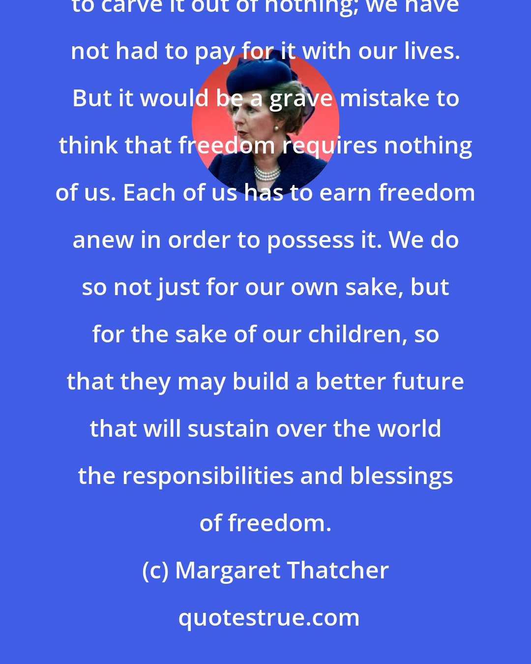 Margaret Thatcher: We who are living in the west today are fortunate. Freedom has been bequeathed to us. We have not had to carve it out of nothing; we have not had to pay for it with our lives. But it would be a grave mistake to think that freedom requires nothing of us. Each of us has to earn freedom anew in order to possess it. We do so not just for our own sake, but for the sake of our children, so that they may build a better future that will sustain over the world the responsibilities and blessings of freedom.