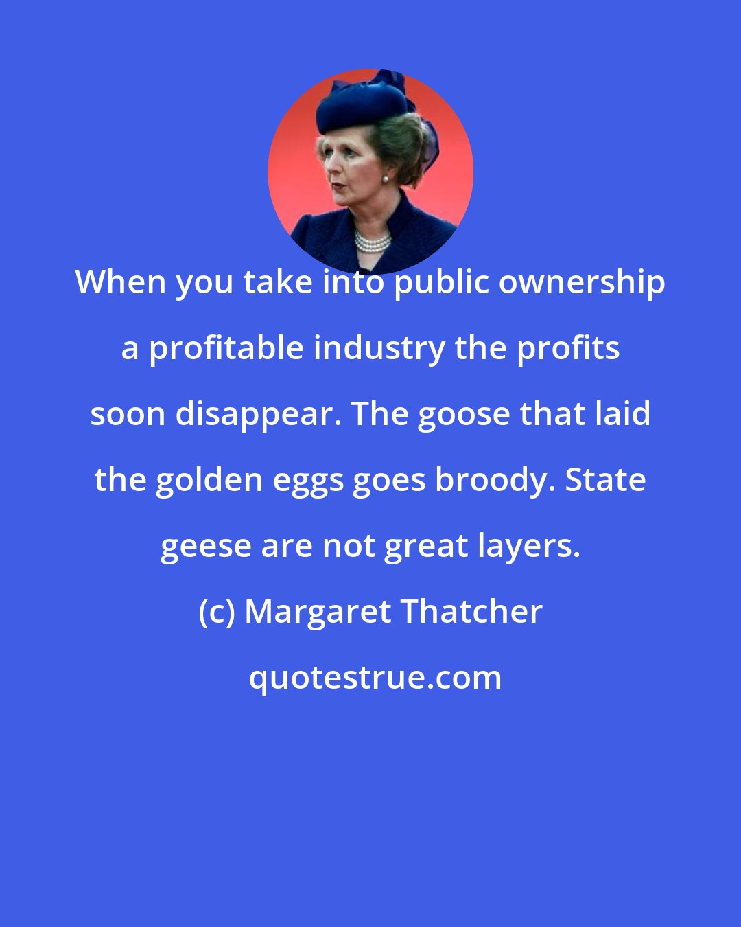 Margaret Thatcher: When you take into public ownership a profitable industry the profits soon disappear. The goose that laid the golden eggs goes broody. State geese are not great layers.