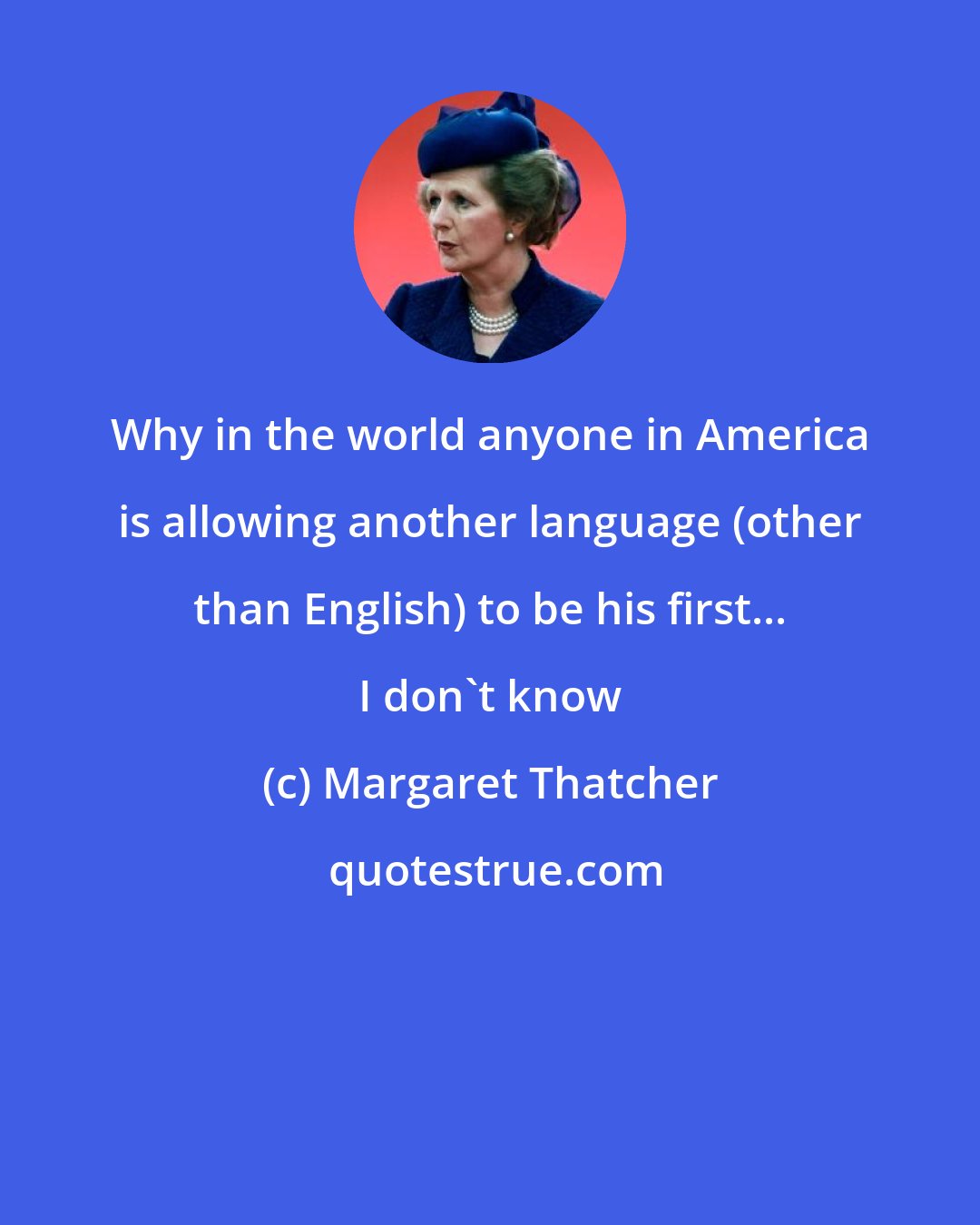 Margaret Thatcher: Why in the world anyone in America is allowing another language (other than English) to be his first... I don't know
