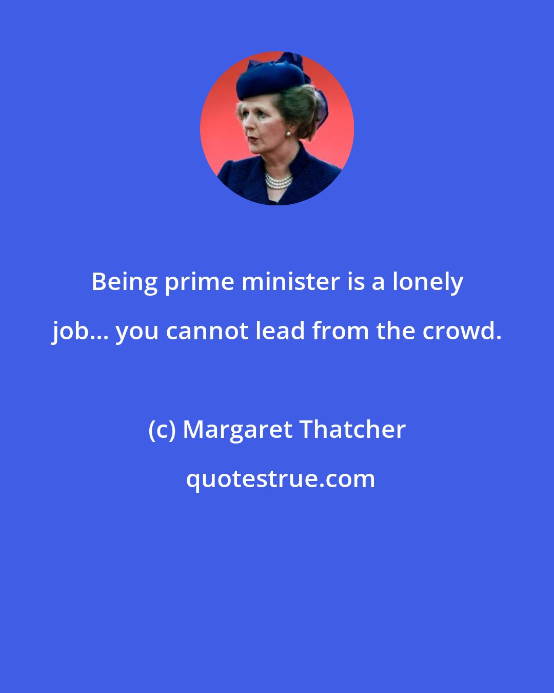 Margaret Thatcher: Being prime minister is a lonely job... you cannot lead from the crowd.