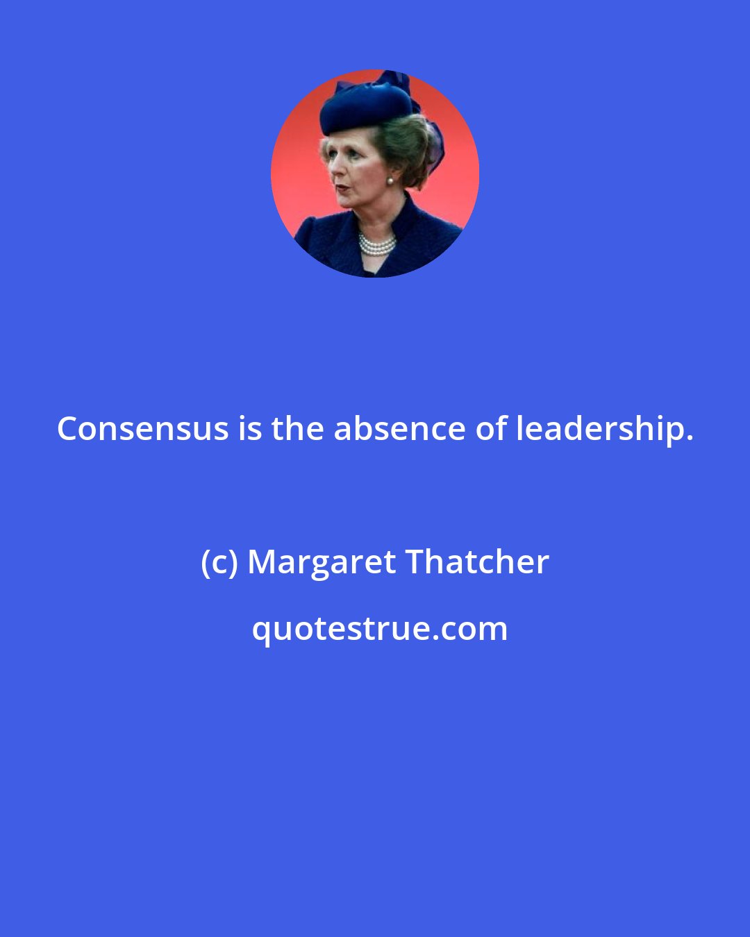 Margaret Thatcher: Consensus is the absence of leadership.