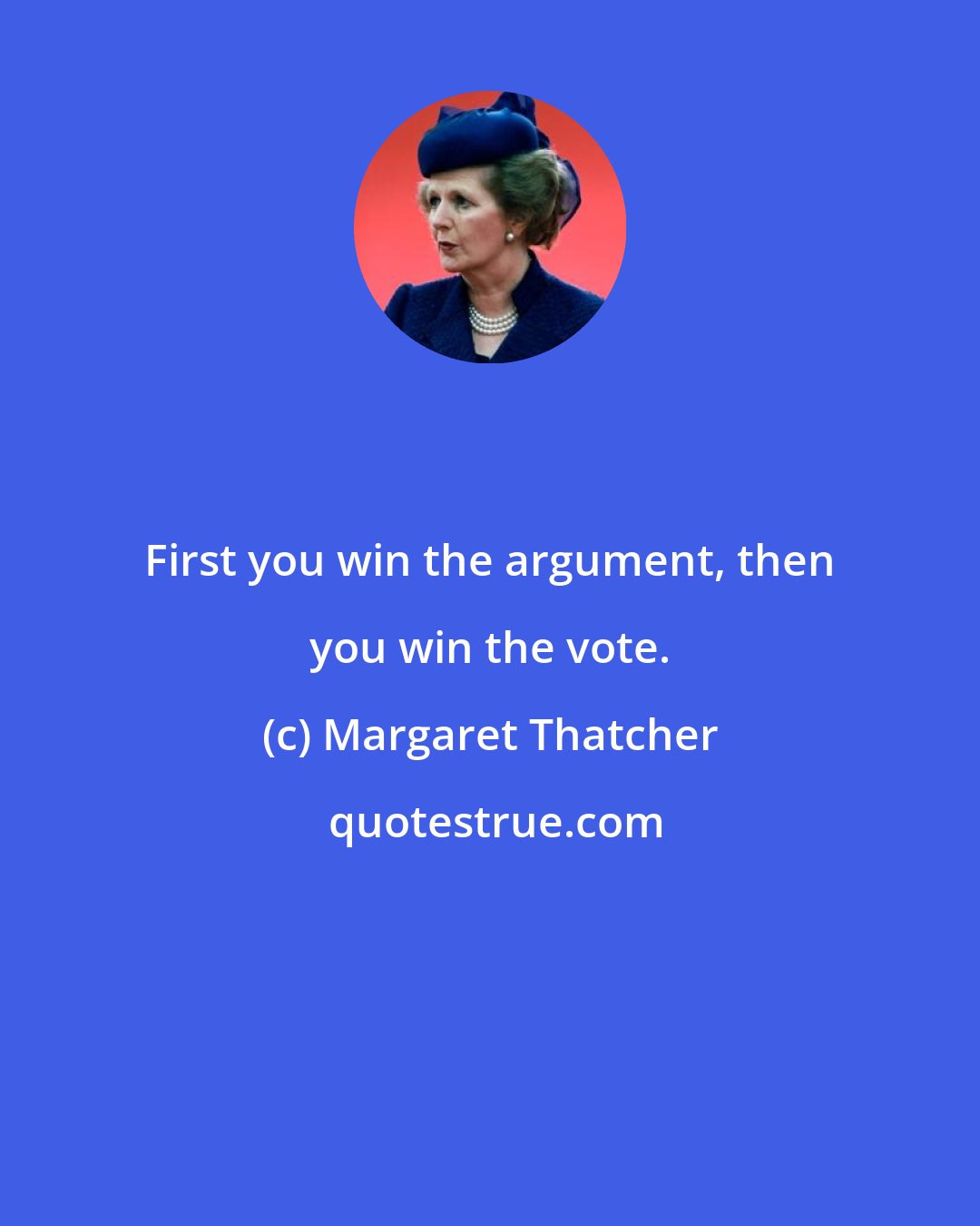 Margaret Thatcher: First you win the argument, then you win the vote.
