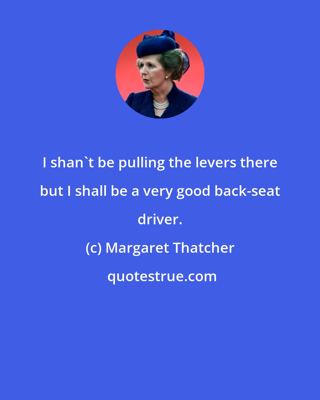 Margaret Thatcher: I shan't be pulling the levers there but I shall be a very good back-seat driver.