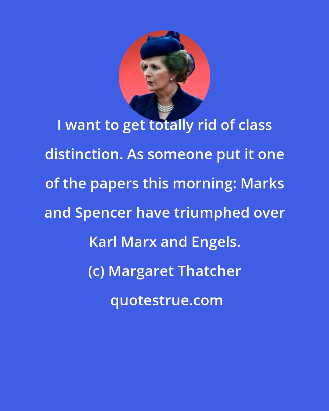 Margaret Thatcher: I want to get totally rid of class distinction. As someone put it one of the papers this morning: Marks and Spencer have triumphed over Karl Marx and Engels.