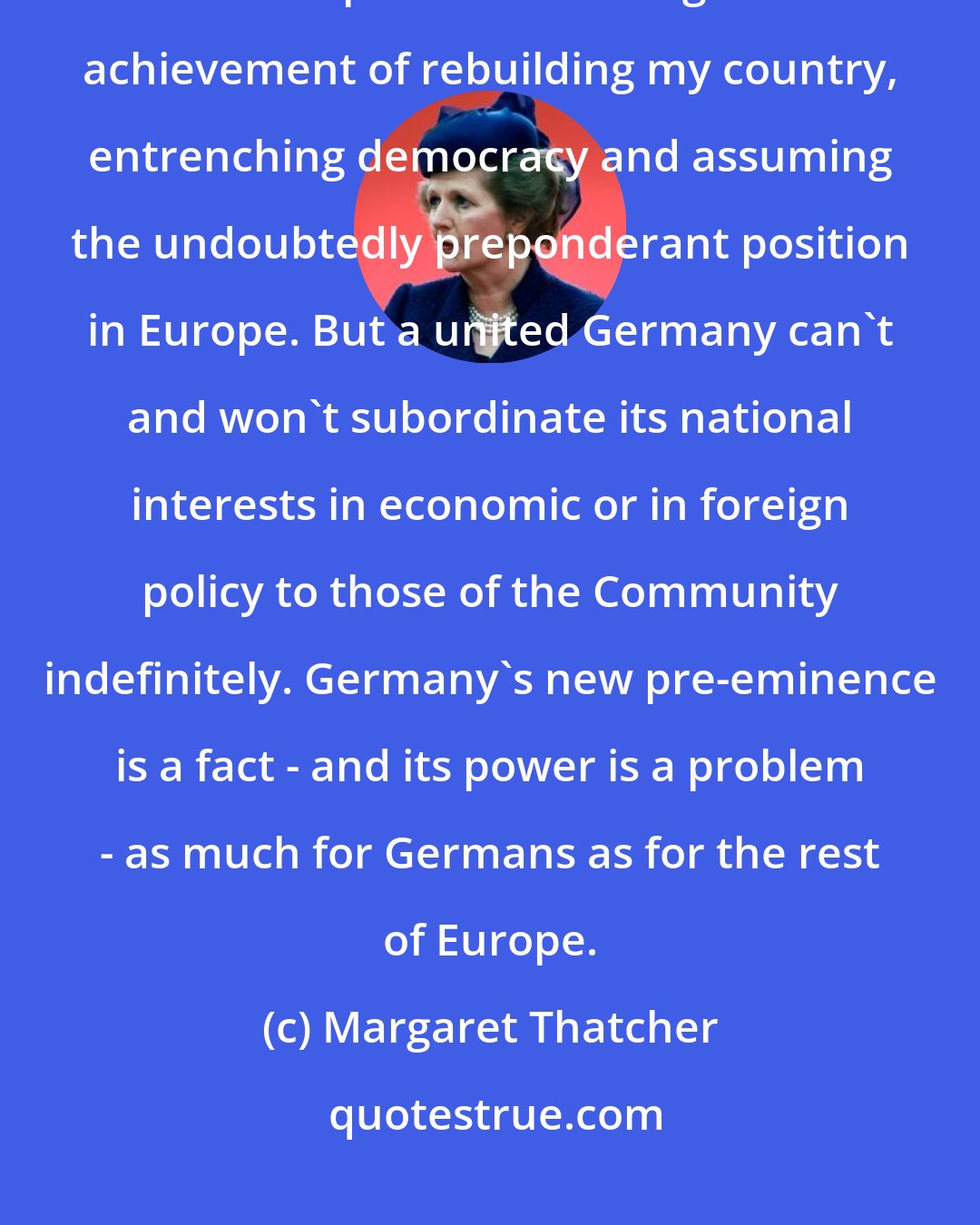 Margaret Thatcher: If I were a German today, I would be proud, proud but also worried. I would be proud of the magnificent achievement of rebuilding my country, entrenching democracy and assuming the undoubtedly preponderant position in Europe. But a united Germany can't and won't subordinate its national interests in economic or in foreign policy to those of the Community indefinitely. Germany's new pre-eminence is a fact - and its power is a problem - as much for Germans as for the rest of Europe.