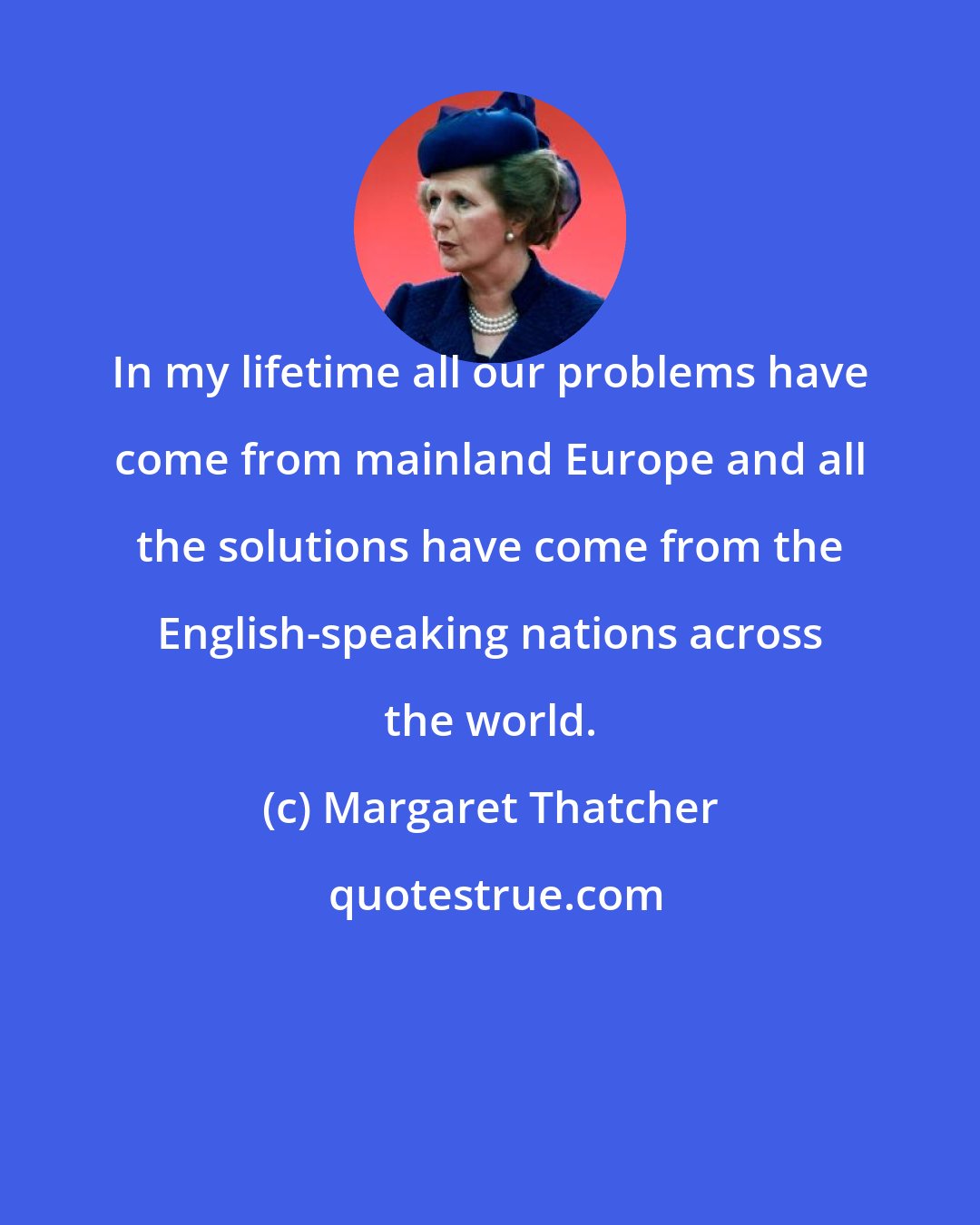 Margaret Thatcher: In my lifetime all our problems have come from mainland Europe and all the solutions have come from the English-speaking nations across the world.