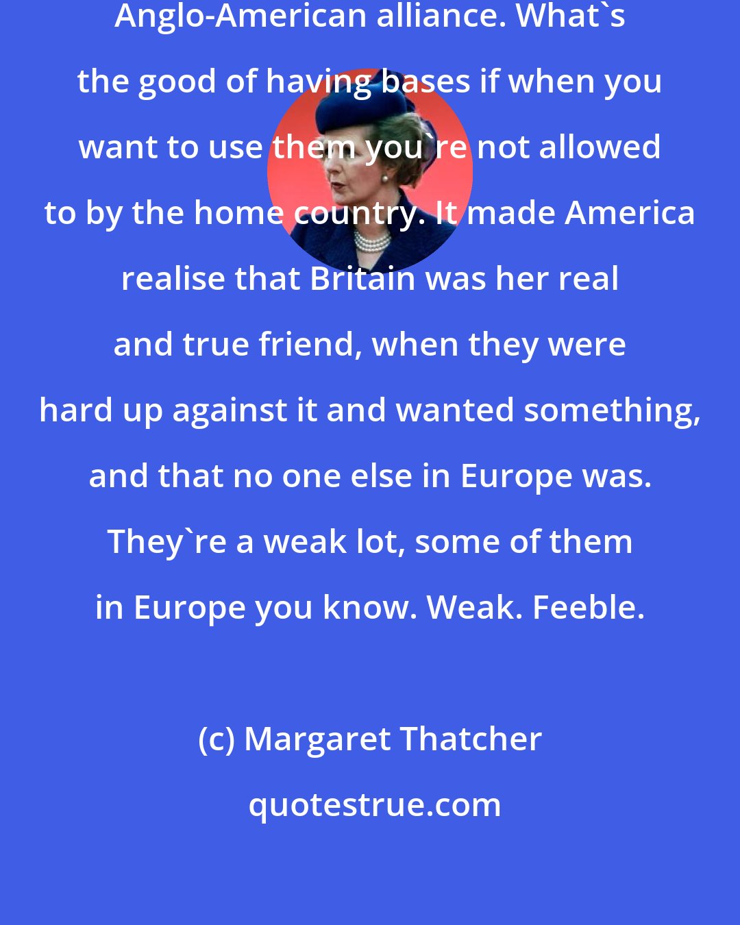 Margaret Thatcher: It had the effect of cementing the Anglo-American alliance. What's the good of having bases if when you want to use them you're not allowed to by the home country. It made America realise that Britain was her real and true friend, when they were hard up against it and wanted something, and that no one else in Europe was. They're a weak lot, some of them in Europe you know. Weak. Feeble.