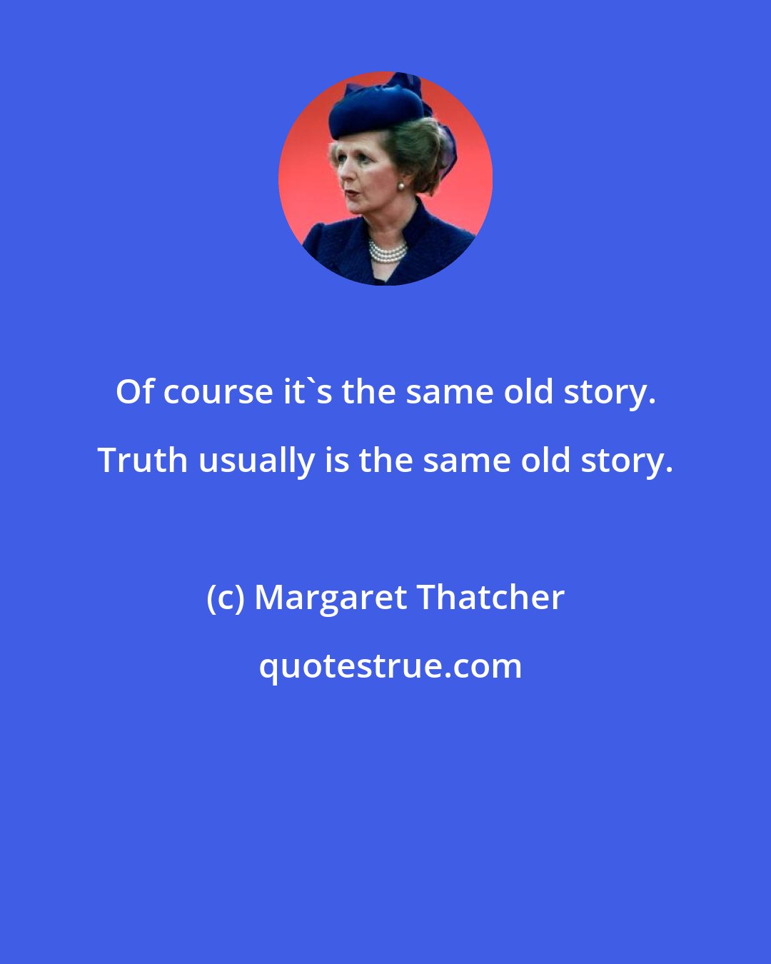 Margaret Thatcher: Of course it's the same old story. Truth usually is the same old story.