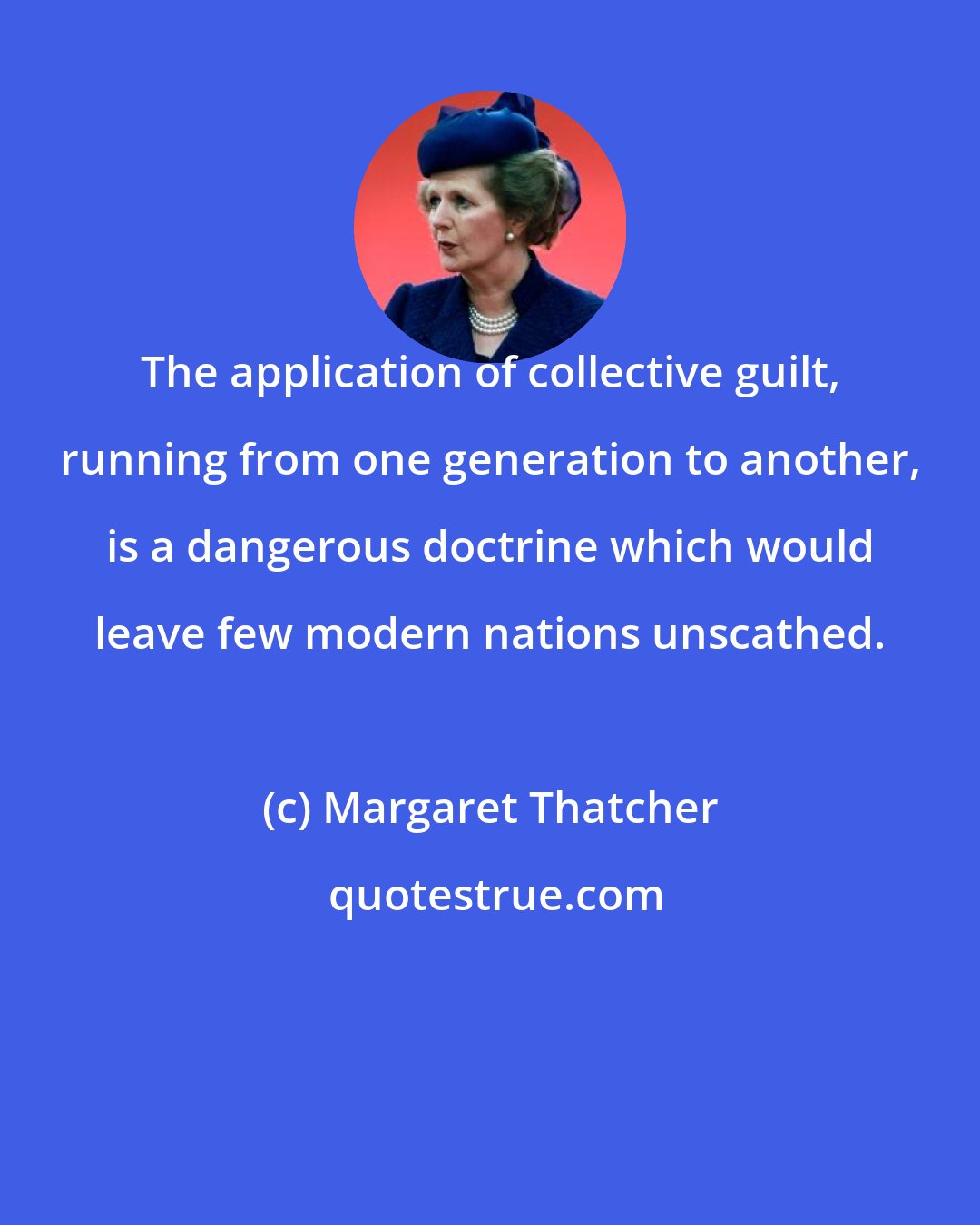 Margaret Thatcher: The application of collective guilt, running from one generation to another, is a dangerous doctrine which would leave few modern nations unscathed.