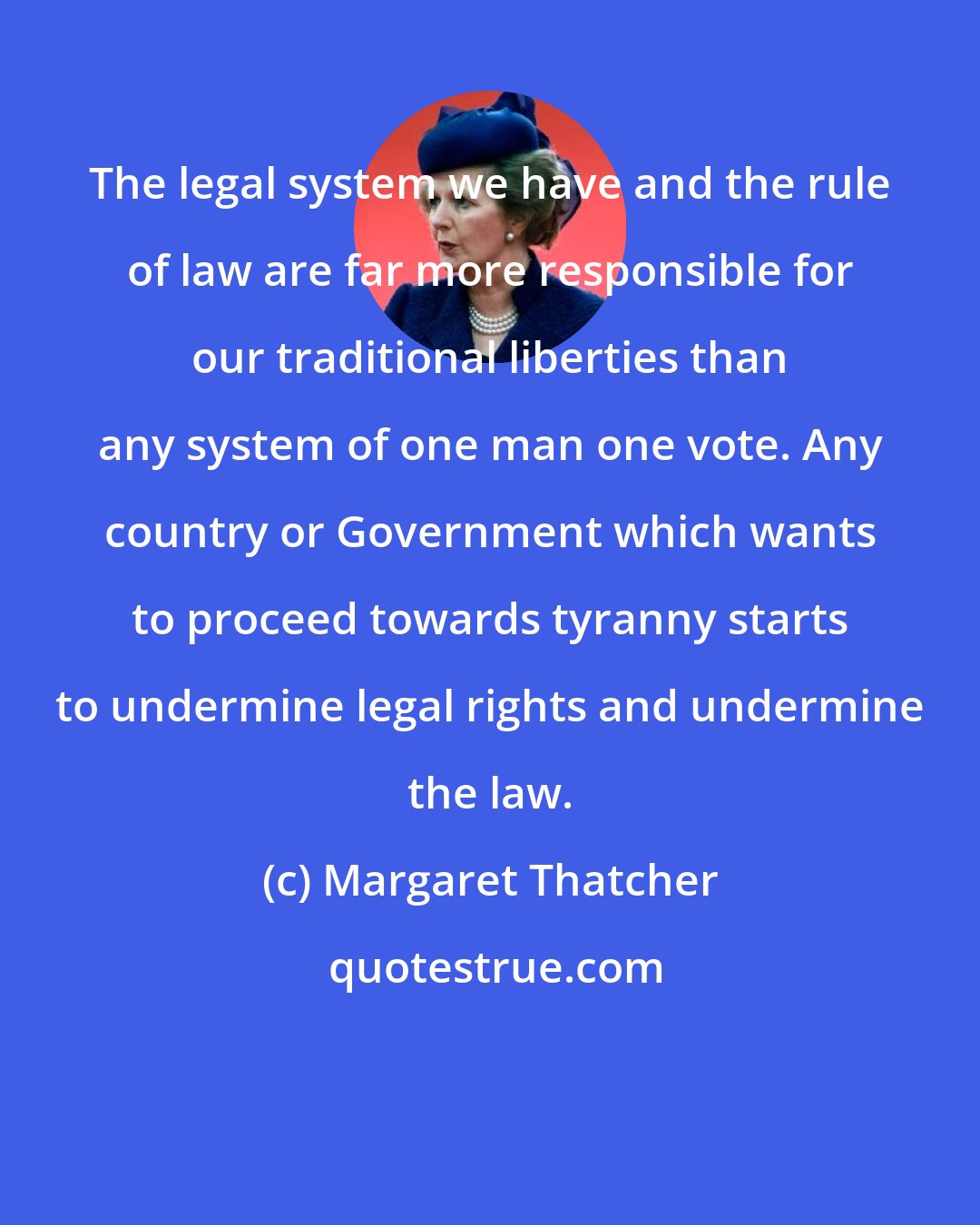 Margaret Thatcher: The legal system we have and the rule of law are far more responsible for our traditional liberties than any system of one man one vote. Any country or Government which wants to proceed towards tyranny starts to undermine legal rights and undermine the law.
