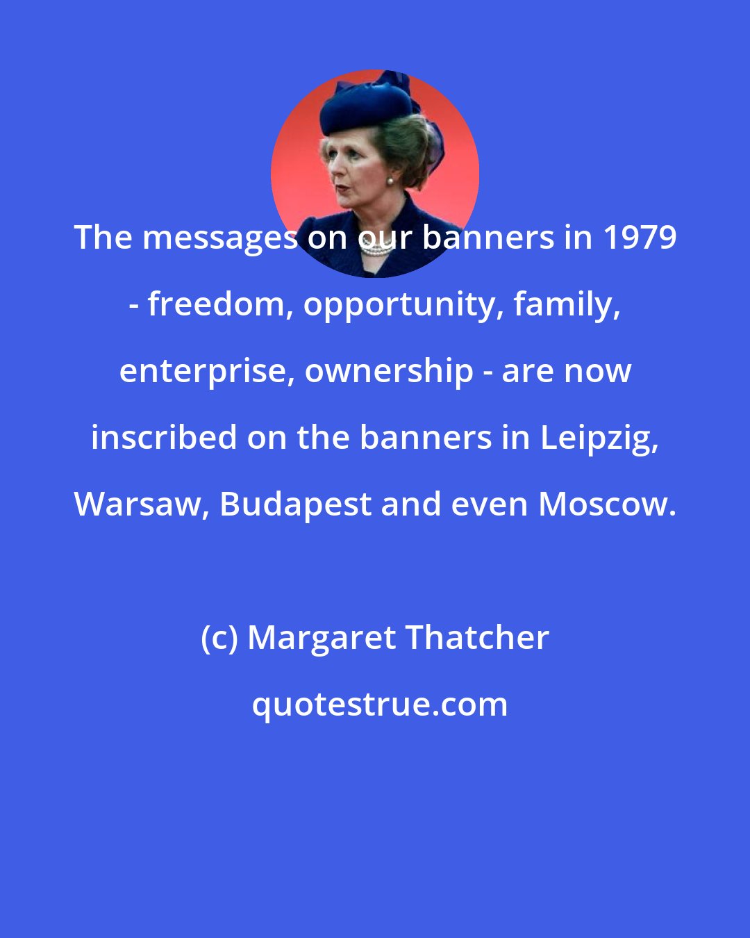 Margaret Thatcher: The messages on our banners in 1979 - freedom, opportunity, family, enterprise, ownership - are now inscribed on the banners in Leipzig, Warsaw, Budapest and even Moscow.