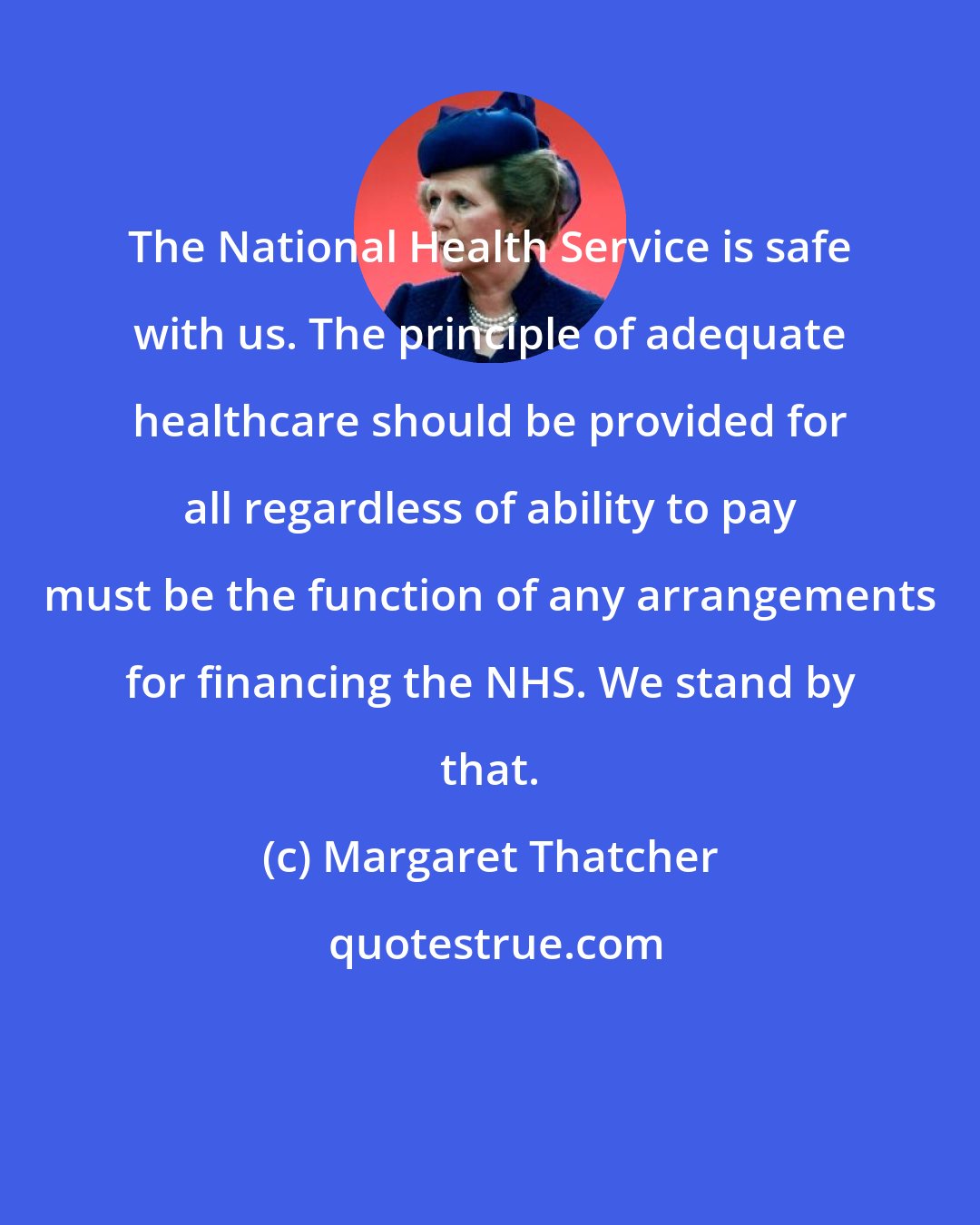 Margaret Thatcher: The National Health Service is safe with us. The principle of adequate healthcare should be provided for all regardless of ability to pay must be the function of any arrangements for financing the NHS. We stand by that.