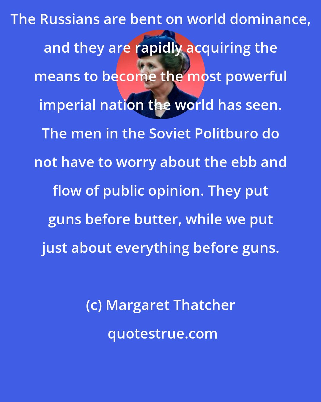 Margaret Thatcher: The Russians are bent on world dominance, and they are rapidly acquiring the means to become the most powerful imperial nation the world has seen. The men in the Soviet Politburo do not have to worry about the ebb and flow of public opinion. They put guns before butter, while we put just about everything before guns.