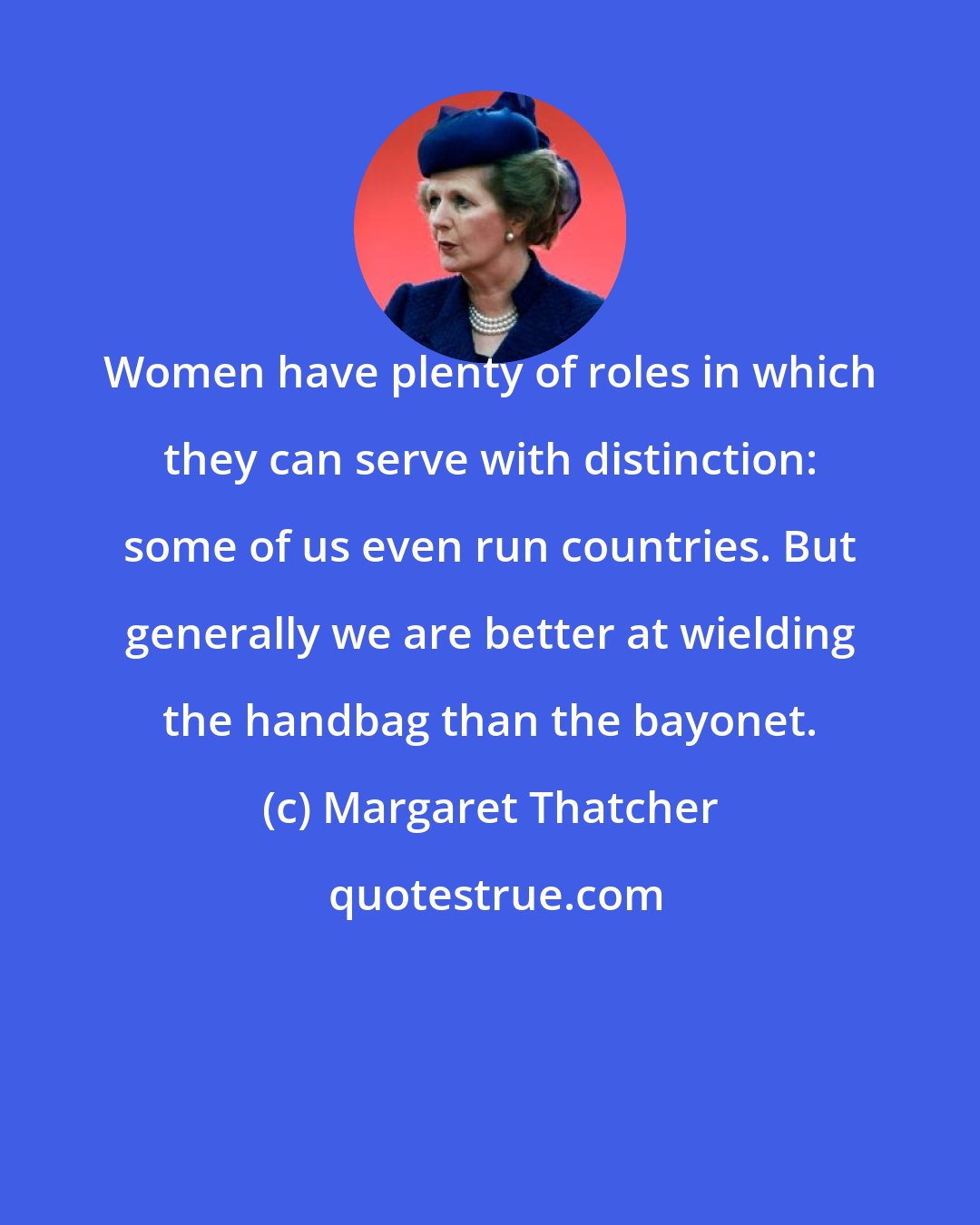 Margaret Thatcher: Women have plenty of roles in which they can serve with distinction: some of us even run countries. But generally we are better at wielding the handbag than the bayonet.