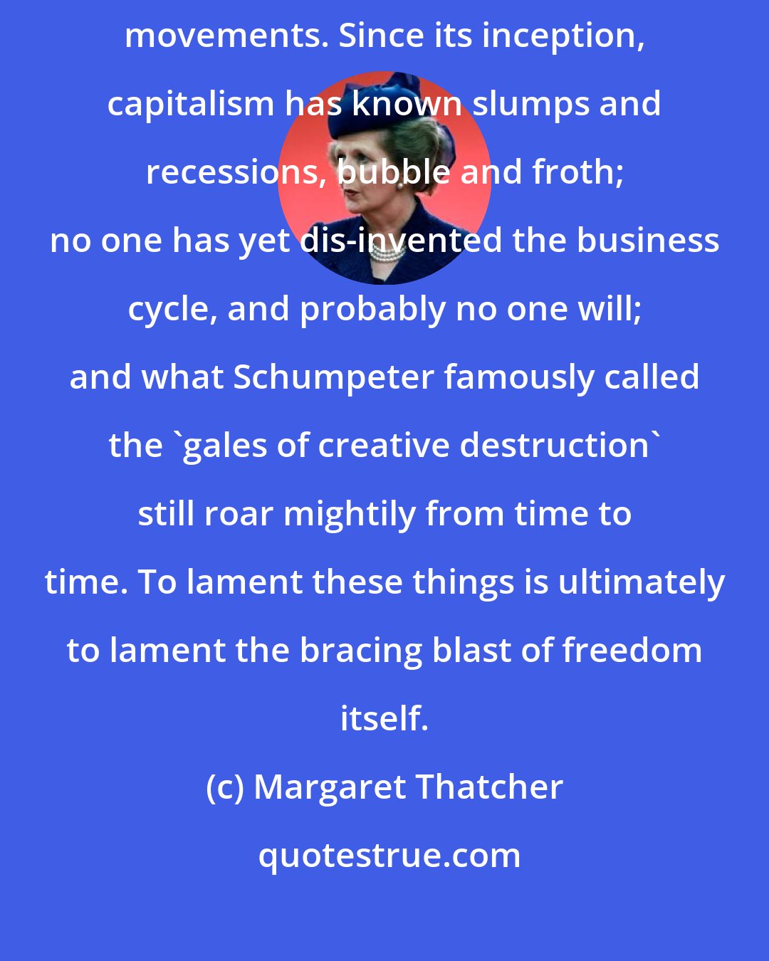 Margaret Thatcher: Adam Smith's 'invisible hand' is not above sudden, disturbing, movements. Since its inception, capitalism has known slumps and recessions, bubble and froth; no one has yet dis-invented the business cycle, and probably no one will; and what Schumpeter famously called the 'gales of creative destruction' still roar mightily from time to time. To lament these things is ultimately to lament the bracing blast of freedom itself.