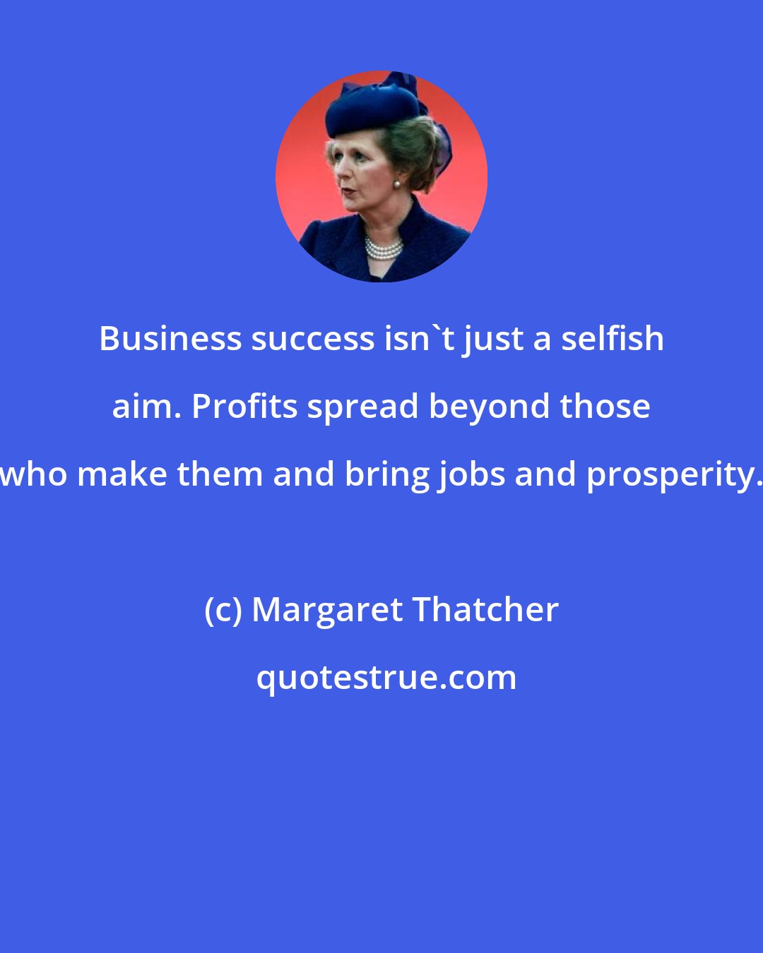 Margaret Thatcher: Business success isn't just a selfish aim. Profits spread beyond those who make them and bring jobs and prosperity.