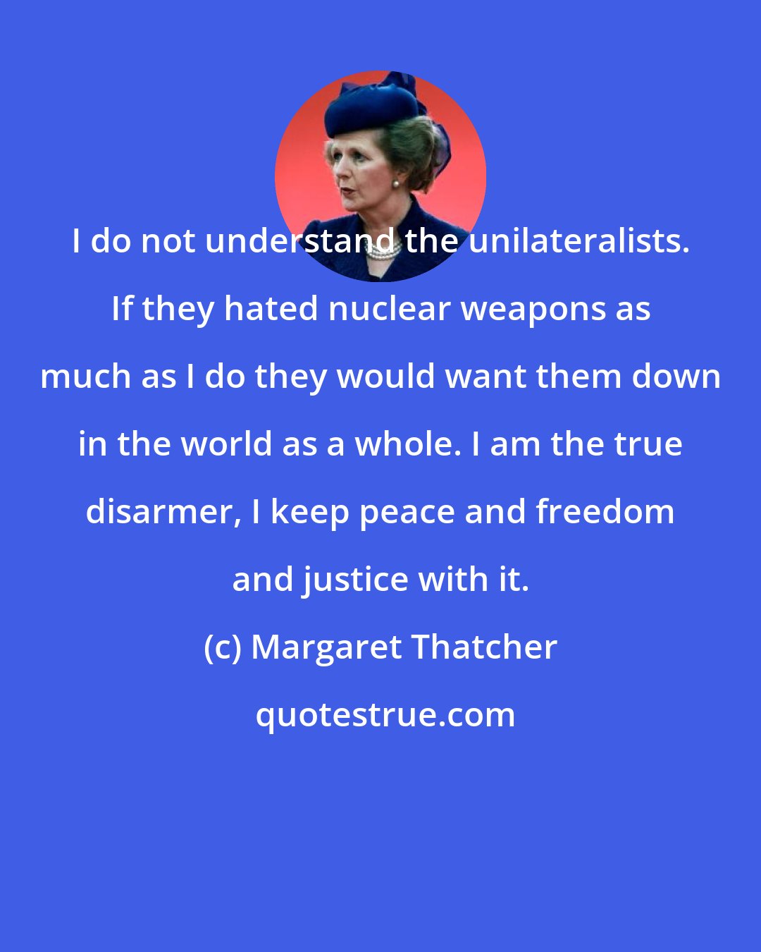 Margaret Thatcher: I do not understand the unilateralists. If they hated nuclear weapons as much as I do they would want them down in the world as a whole. I am the true disarmer, I keep peace and freedom and justice with it.
