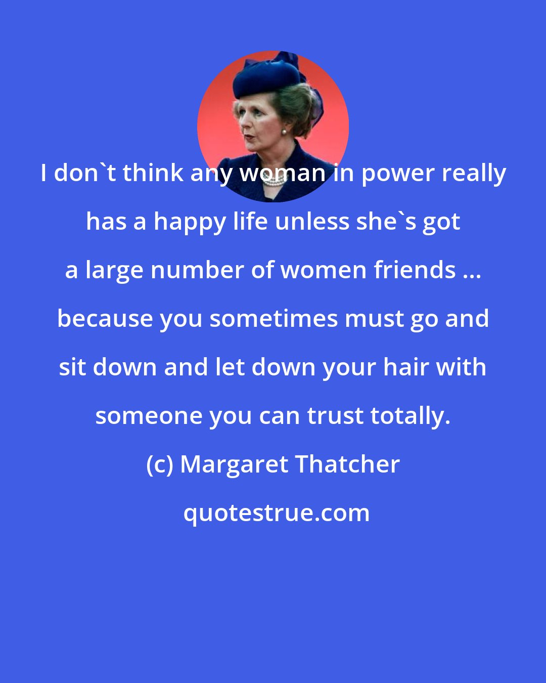 Margaret Thatcher: I don't think any woman in power really has a happy life unless she's got a large number of women friends ... because you sometimes must go and sit down and let down your hair with someone you can trust totally.