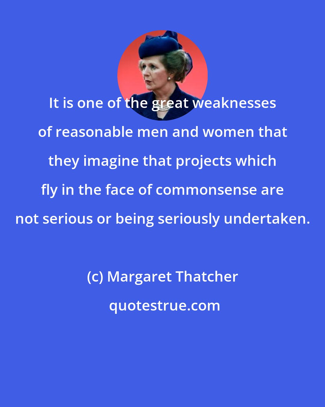 Margaret Thatcher: It is one of the great weaknesses of reasonable men and women that they imagine that projects which fly in the face of commonsense are not serious or being seriously undertaken.
