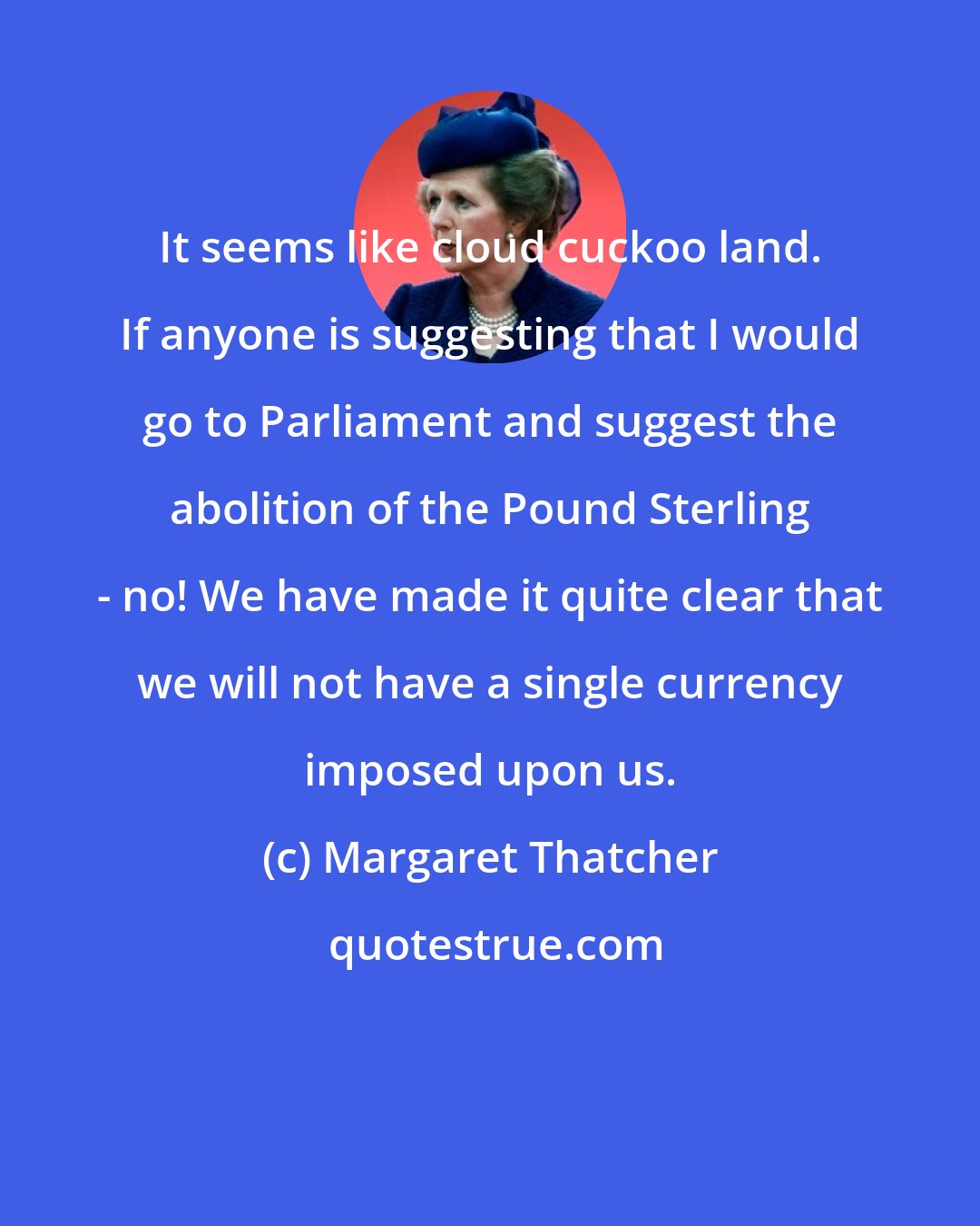 Margaret Thatcher: It seems like cloud cuckoo land. If anyone is suggesting that I would go to Parliament and suggest the abolition of the Pound Sterling - no! We have made it quite clear that we will not have a single currency imposed upon us.