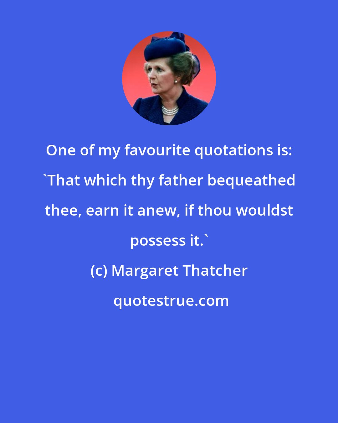 Margaret Thatcher: One of my favourite quotations is: 'That which thy father bequeathed thee, earn it anew, if thou wouldst possess it.'