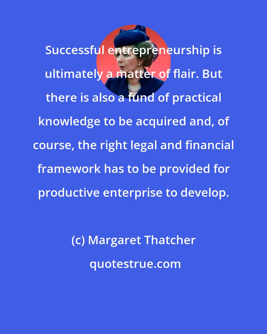 Margaret Thatcher: Successful entrepreneurship is ultimately a matter of flair. But there is also a fund of practical knowledge to be acquired and, of course, the right legal and financial framework has to be provided for productive enterprise to develop.