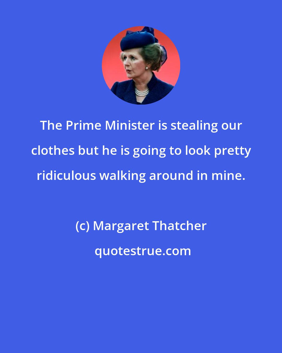 Margaret Thatcher: The Prime Minister is stealing our clothes but he is going to look pretty ridiculous walking around in mine.