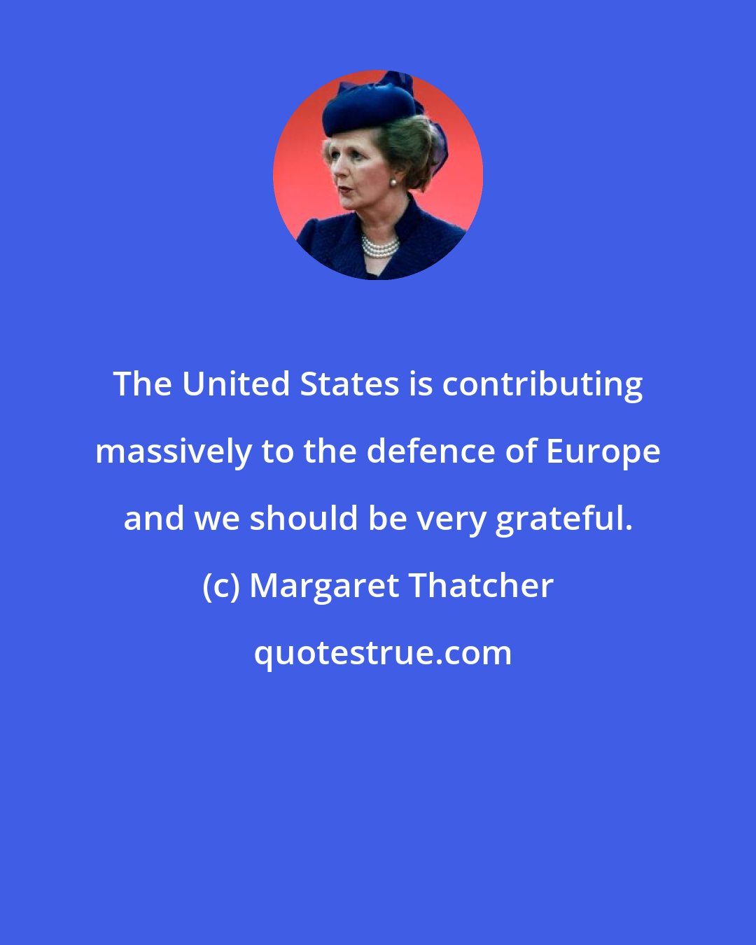 Margaret Thatcher: The United States is contributing massively to the defence of Europe and we should be very grateful.