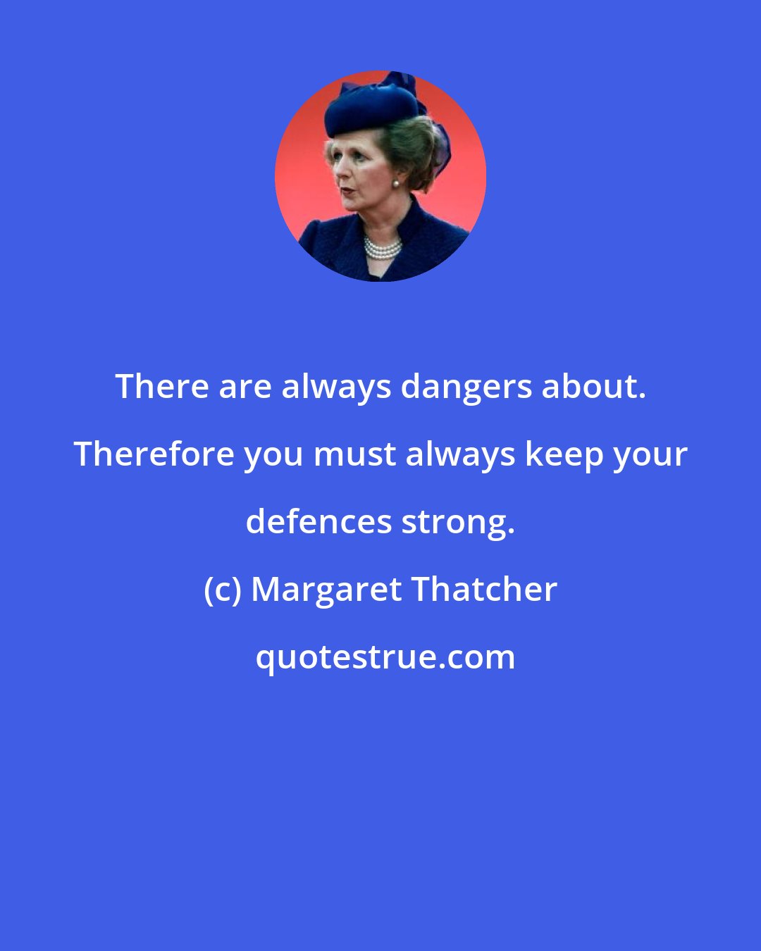 Margaret Thatcher: There are always dangers about. Therefore you must always keep your defences strong.
