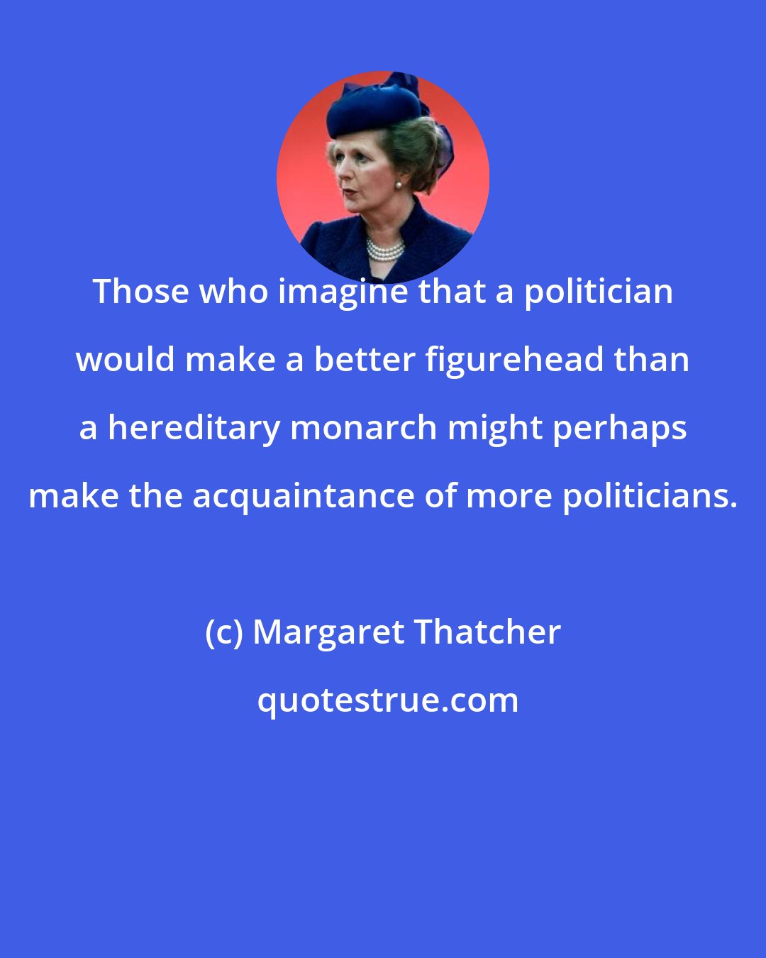 Margaret Thatcher: Those who imagine that a politician would make a better figurehead than a hereditary monarch might perhaps make the acquaintance of more politicians.