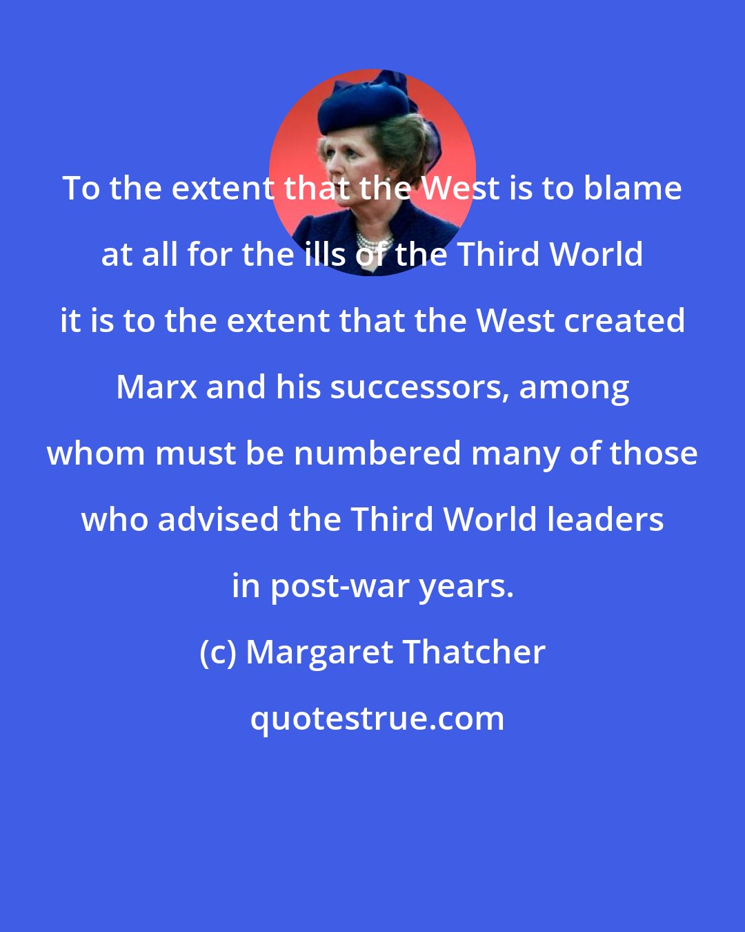 Margaret Thatcher: To the extent that the West is to blame at all for the ills of the Third World it is to the extent that the West created Marx and his successors, among whom must be numbered many of those who advised the Third World leaders in post-war years.
