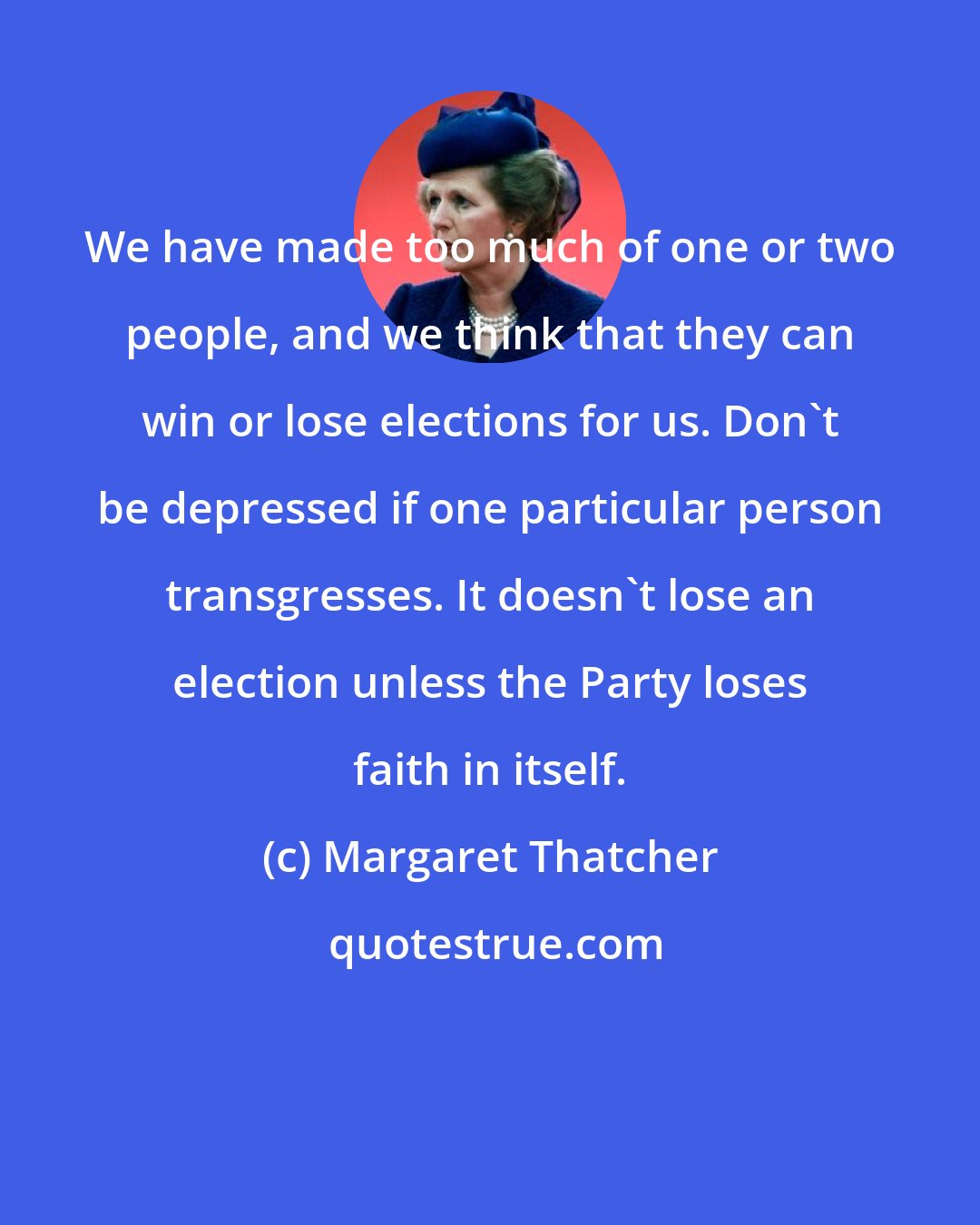 Margaret Thatcher: We have made too much of one or two people, and we think that they can win or lose elections for us. Don't be depressed if one particular person transgresses. It doesn't lose an election unless the Party loses faith in itself.