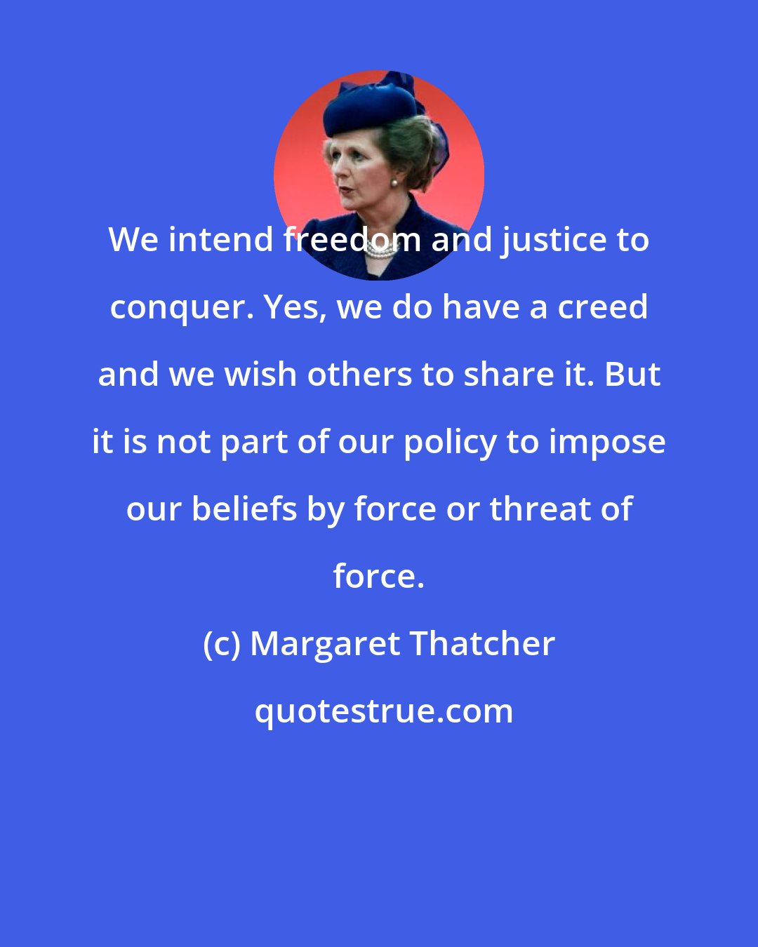 Margaret Thatcher: We intend freedom and justice to conquer. Yes, we do have a creed and we wish others to share it. But it is not part of our policy to impose our beliefs by force or threat of force.