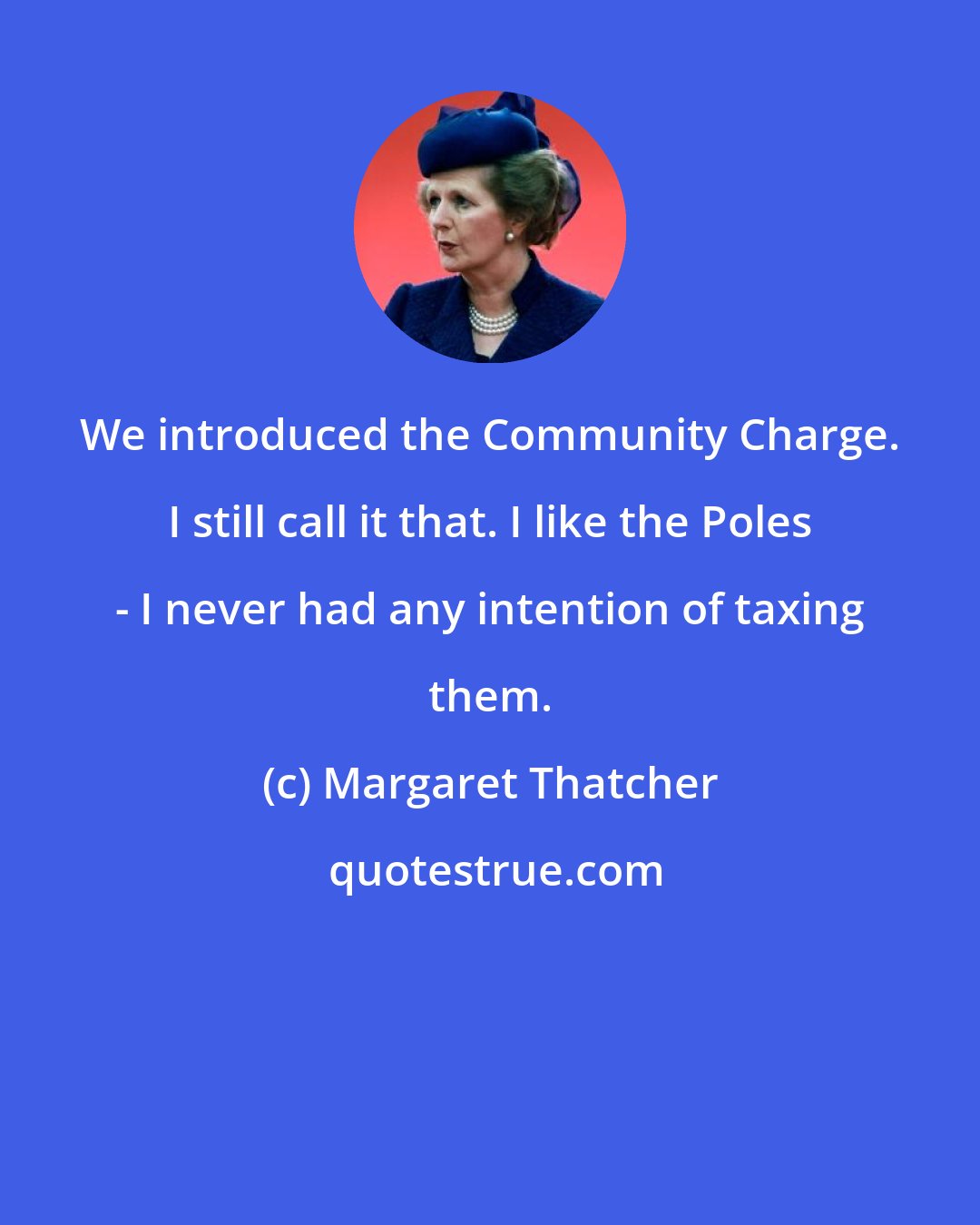 Margaret Thatcher: We introduced the Community Charge. I still call it that. I like the Poles - I never had any intention of taxing them.