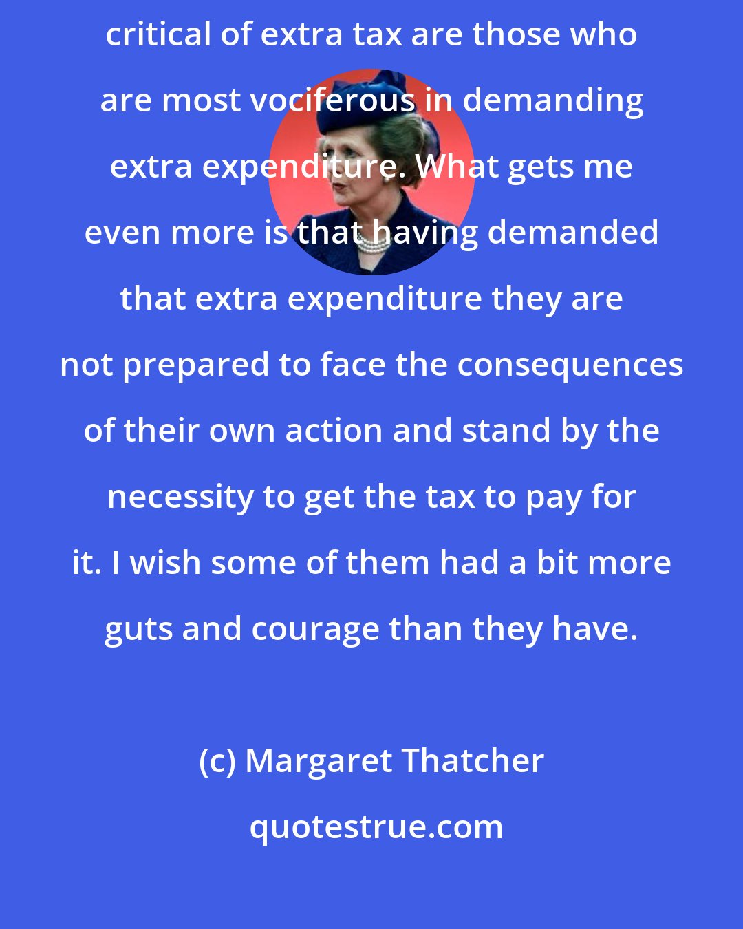 Margaret Thatcher: What really gets me is this - it's very ironic that those who are most critical of extra tax are those who are most vociferous in demanding extra expenditure. What gets me even more is that having demanded that extra expenditure they are not prepared to face the consequences of their own action and stand by the necessity to get the tax to pay for it. I wish some of them had a bit more guts and courage than they have.
