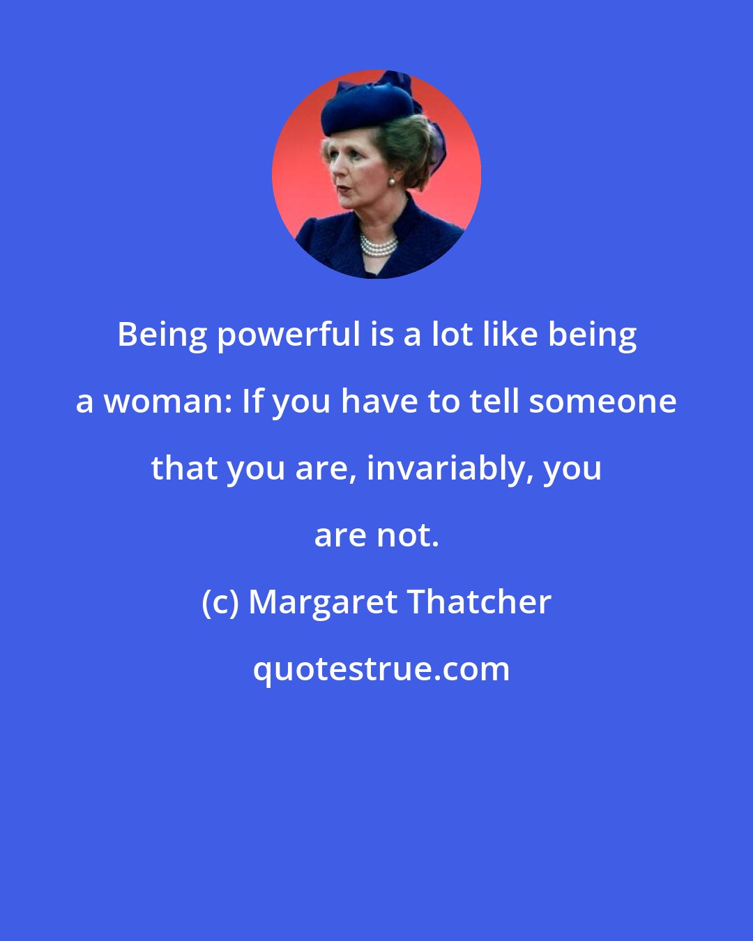 Margaret Thatcher: Being powerful is a lot like being a woman: If you have to tell someone that you are, invariably, you are not.