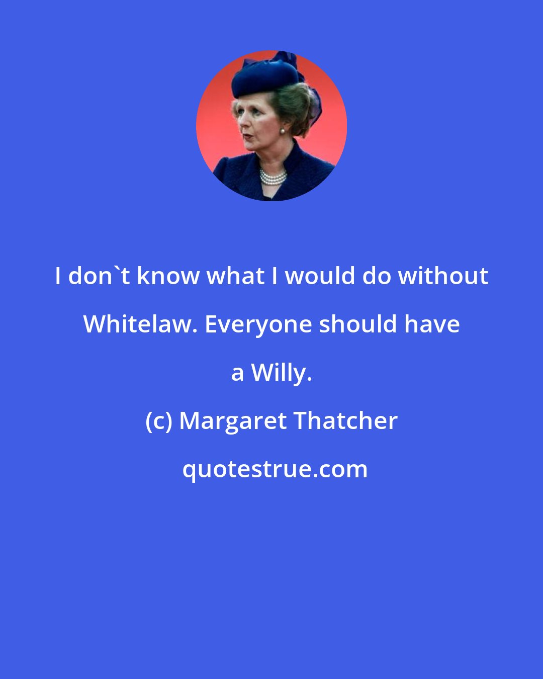 Margaret Thatcher: I don't know what I would do without Whitelaw. Everyone should have a Willy.