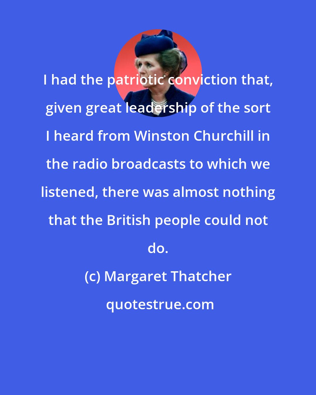 Margaret Thatcher: I had the patriotic conviction that, given great leadership of the sort I heard from Winston Churchill in the radio broadcasts to which we listened, there was almost nothing that the British people could not do.