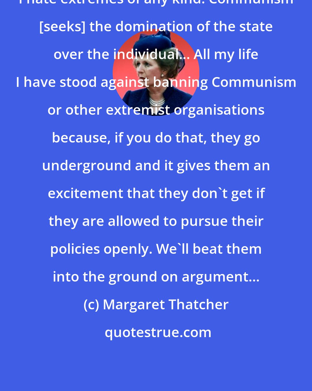 Margaret Thatcher: I hate extremes of any kind. Communism [seeks] the domination of the state over the individual... All my life I have stood against banning Communism or other extremist organisations because, if you do that, they go underground and it gives them an excitement that they don't get if they are allowed to pursue their policies openly. We'll beat them into the ground on argument...