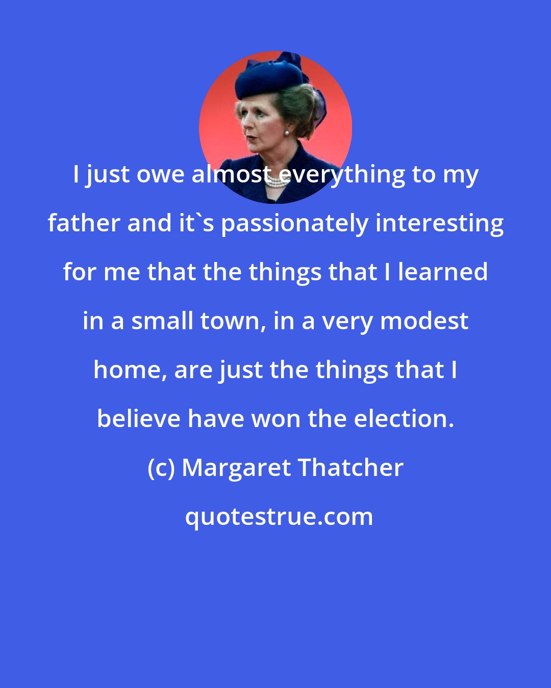 Margaret Thatcher: I just owe almost everything to my father and it's passionately interesting for me that the things that I learned in a small town, in a very modest home, are just the things that I believe have won the election.